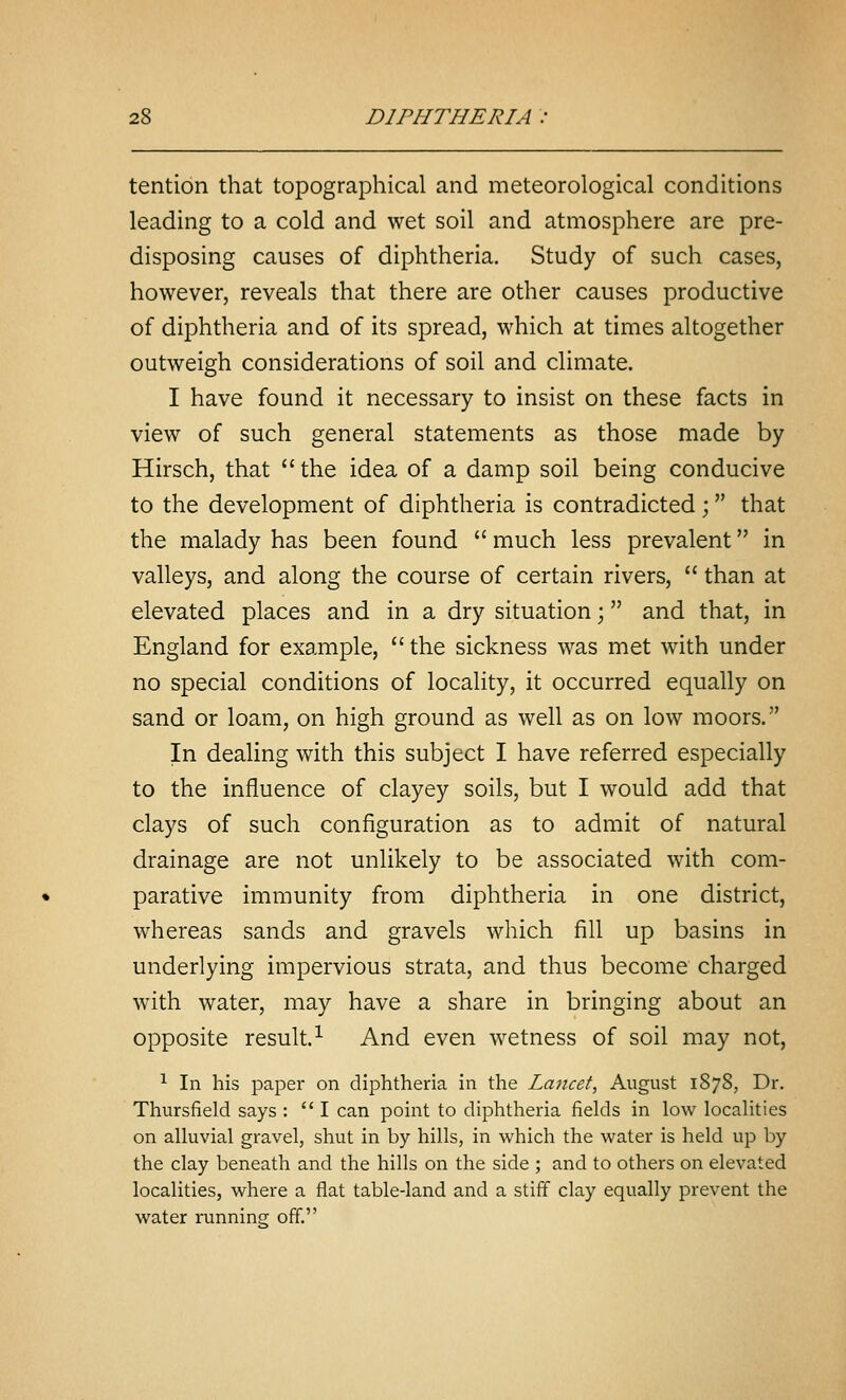 tention that topographical and meteorological conditions leading to a cold and wet soil and atmosphere are pre- disposing causes of diphtheria. Study of such cases, however, reveals that there are other causes productive of diphtheria and of its spread, which at times altogether outweigh considerations of soil and climate. I have found it necessary to insist on these facts in view of such general statements as those made by Hirsch, that  the idea of a damp soil being conducive to the development of diphtheria is contradicted; that the malady has been found  much less prevalent in valleys, and along the course of certain rivers,  than at elevated places and in a dry situation; and that, in England for example,  the sickness was met with under no special conditions of locality, it occurred equally on sand or loam, on high ground as well as on low moors. In dealing with this subject I have referred especially to the influence of clayey soils, but I would add that clays of such configuration as to admit of natural drainage are not unlikely to be associated with com- parative immunity from diphtheria in one district, whereas sands and gravels which fill up basins in underlying impervious strata, and thus become charged with water, may have a share in bringing about an opposite result.^ And even wetness of soil may not, ^ In his paper on diphtheria in the Lancet, August 1878, Dr. Thursfield says : I can point to diphtheria fields in low localities on alluvial gravel, shut in by hills, in which the water is held up by the clay beneath and the hills on the side ; and to others on elevated localities, where a flat table-land and a stiff clay equally prevent the water running off.