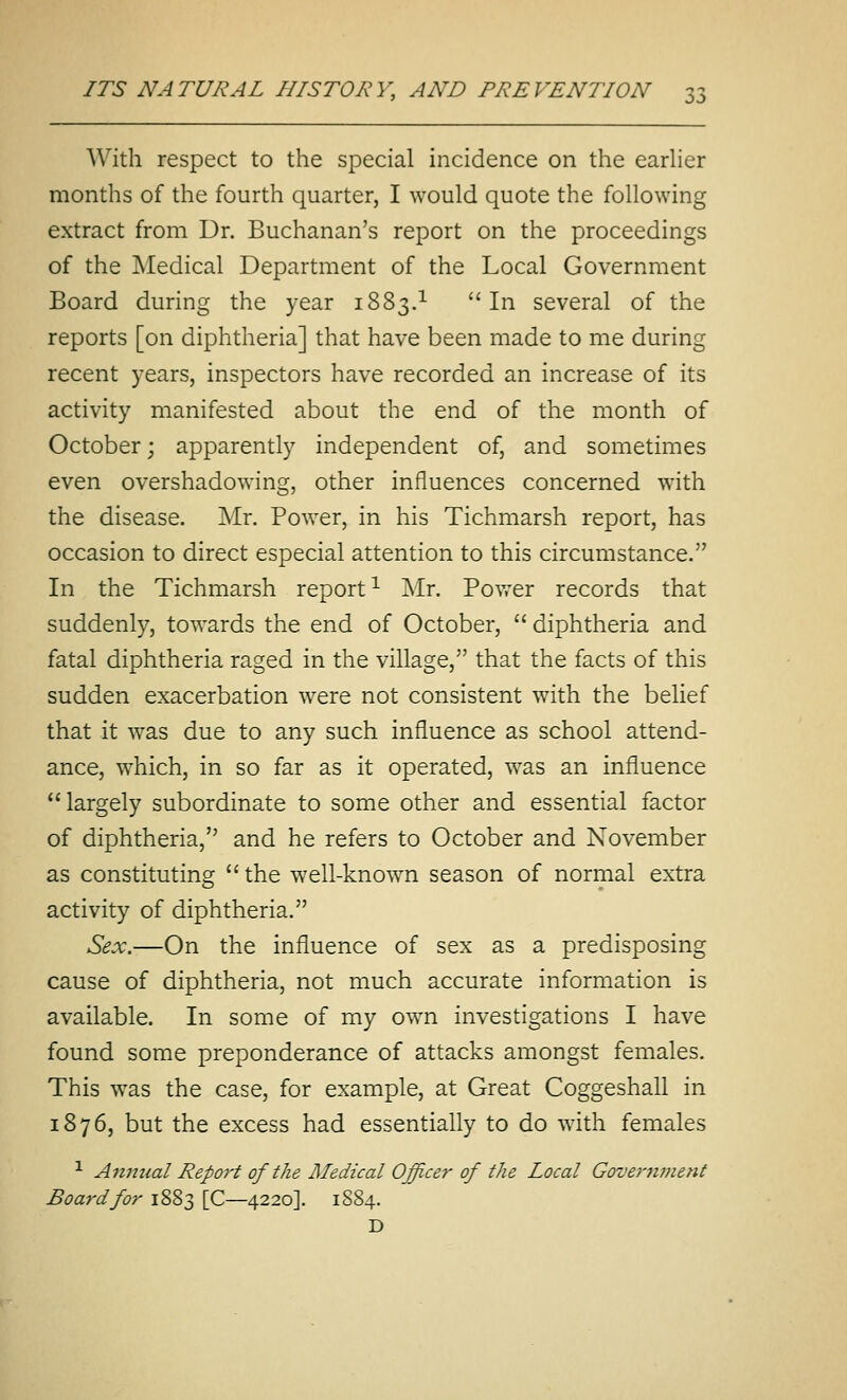 With respect to the special incidence on the earher months of the fourth quarter, I would quote the following extract from Dr. Buchanan's report on the proceedings of the Medical Department of the Local Government Board during the year 1883.^ In several of the reports [on diphtheria] that have been made to me during recent years, inspectors have recorded an increase of its activity manifested about the end of the month of October; apparently independent of, and sometimes even overshadowing, other influences concerned with the disease. Mr. Power, in his Tichmarsh report, has occasion to direct especial attention to this circumstance. In the Tichmarsh report^ Mr. Power records that suddenly, towards the end of October,  diphtheria and fatal diphtheria raged in the village, that the facts of this sudden exacerbation were not consistent with the belief that it was due to any such influence as school attend- ance, which, in so far as it operated, was an influence largely subordinate to some other and essential factor of diphtheria, and he refers to October and November as constituting the well-known season of normal extra activity of diphtheria. Sex.—On the influence of sex as a predisposing cause of diphtheria, not much accurate information is available. In some of my own investigations I have found some preponderance of attacks amongst females. This was the case, for example, at Great Coggeshall in 1876, but the excess had essentially to do with females ■^ Anmial Report of the Medical Officer of the Local Governjuent Board for 1883 [C—4220]. 1884. D