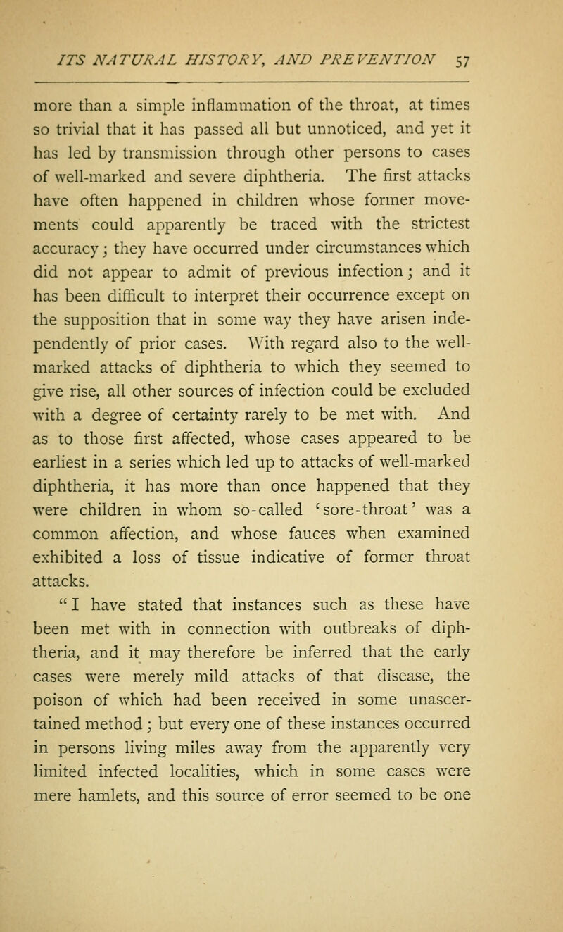 more than a simple inflammation of the throat, at times so trivial that it has passed all but unnoticed, and yet it has led by transmission through other persons to cases of well-marked and severe diphtheria. The first attacks have often happened in children whose former move- ments could apparently be traced with the strictest accuracy; they have occurred under circumstances which did not appear to admit of previous infection; and it has been difficult to interpret their occurrence except on the supposition that in some way they have arisen inde- pendently of prior cases. With regard also to the well- marked attacks of diphtheria to which they seemed to give rise, all other sources of infection could be excluded with a degree of certainty rarely to be met with. And as to those first affected, whose cases appeared to be earliest in a series which led up to attacks of well-marked diphtheria, it has more than once happened that they were children in whom so-called 'sore-throat' was a common affection, and whose fauces when examined exhibited a loss of tissue indicative of former throat attacks.  I have stated that instances such as these have been met with in connection with outbreaks of diph- theria, and it may therefore be inferred that the early cases were merely mild attacks of that disease, the poison of which had been received in some unascer- tained method ; but every one of these instances occurred in persons living miles away from the apparently very limited infected localities, which in some cases were mere hamlets, and this source of error seemed to be one