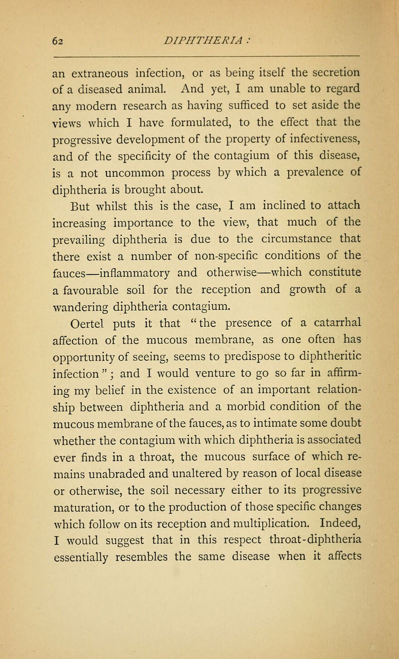 an extraneous infection, or as being itself the secretion of a diseased animal. And yet, I am unable to regard any modern research as having sufficed to set aside the views which I have formulated, to the effect that the progressive development of the property of infectiveness, and of the specificity of the contagium of this disease, is a not uncommon process by which a prevalence of diphtheria is brought about. But whilst this is the case, I am incHned to attach increasing importance to the view, that much of the prevailing diphtheria is due to the circumstance that there exist a number of non-specific conditions of the fauces—inflammatory and otherwise—which constitute a favourable soil for the reception and growth of a wandering diphtheria contagium. Oertel puts it that the presence of a catarrhal affection of the mucous membrane, as one often has opportunity of seeing, seems to predispose to diphtheritic infection ; and I would venture to go so far in affirm- ing my belief in the existence of an important relation- ship between diphtheria and a morbid condition of the mucous membrane of the fauces, as to intimate some doubt whether the contagium with which diphtheria is associated ever finds in a throat, the mucous surface of which re- mains unabraded and unaltered by reason of local disease or otherwise, the soil necessary either to its progressive maturation, or to the production of those specific changes which follow on its reception and multiplication. Indeed, I would suggest that in this respect throat-diphtheria essentially resembles the same disease when it affects