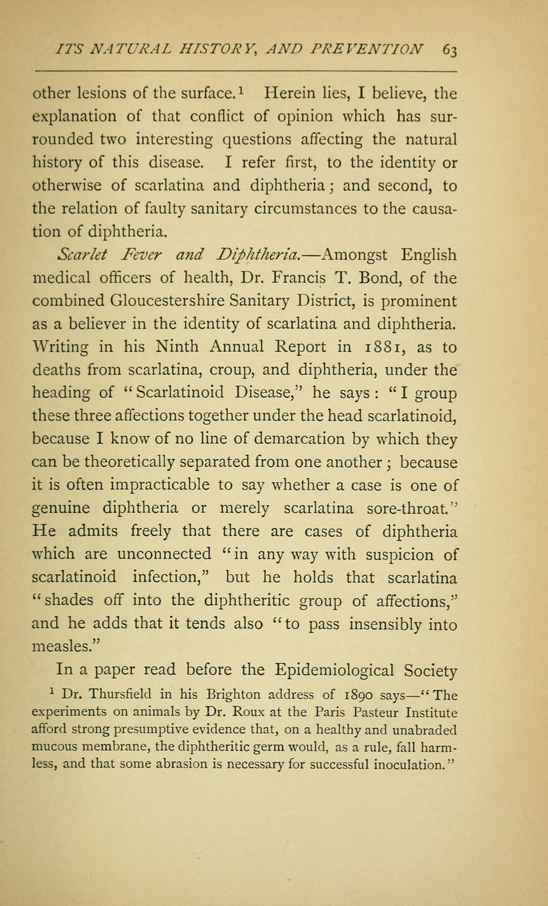 Other lesions of the surface. ^ Herein lies, I believe, the explanation of that conflict of opinion which has sur- rounded two interesting questions affecting the natural history of this disease. I refer first, to the identity or otherwise of scarlatina and diphtheria; and second, to the relation of faulty sanitary circumstances to the causa- tion of diphtheria. Scarlet Fever a?id Diphtheria,—Amongst English medical officers of health, Dr. Francis T. Bond, of the combined Gloucestershire Sanitary District, is prominent as a believer in the identity of scarlatina and diphtheria. Writing in his Ninth Annual Report in 1881, as to deaths from scarlatina, croup, and diphtheria, under the heading of  Scarlatinoid Disease, he says :  I group these three affections together under the head scarlatinoid, because I know of no line of demarcation by which they can be theoretically separated from one another \ because it is often impracticable to say whether a case is one of genuine diphtheria or merely scarlatina sore-throat. He admits freely that there are cases of diphtheria which are unconnected  in any way with suspicion of scarlatinoid infection, but he holds that scarlatina shades off into the diphtheritic group of affections, and he adds that it tends also to pass insensibly into measles. In a paper read before the Epidemiological Society ^ Dr. Thursfield in his Brighton address of 1890 says—The experiments on animals by Dr. Roux at the Paris Pasteur Institute afford strong presumptive evidence that, on a healthy and unabraded mucous membrane, the diphtheritic germ would, as a rule, fall harm- less, and that some abrasion is necessary for successful inoculation.