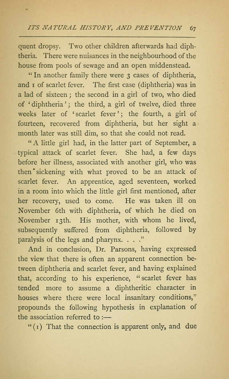 quent dropsy. Two other children afterwards had diph- theria. There were nuisances in the neighbourhood of the house from pools of sewage and an open middenstead.  In another family there were 3 cases of diphtheria, and I of scarlet fever. The first case (diphtheria) was in a lad of sixteen; the second in a girl of tw^o, who died of ' diphtheria'; the third, a girl of twelve, died three weeks later of ' scarlet fever'; the fourth, a girl of fourteen, recovered from diphtheria, but her sight a month later was still dim, so that she could not read.  A little girl had, in the latter part of September, a typical attack of scarlet fever. She had, a few days before her illness, associated wdth another girl, -who was then * sickening with what proved to be an attack of scarlet fever. An apprentice, aged seventeen, worked in a room into w^hich the little girl first mentioned, after her recovery, used to come. He was taken ill on November 6th with diphtheria, of which he died on November 13 th. His mother, w'ith whom he lived, subsequently suffered from diphtheria, folio-wed by paralysis of the legs and pharynx. ... And in conclusion, Dr. Parsons, having expressed the view that there is often an apparent connection be- tween diphtheria and scarlet fever, and having explained that, according to his experience,  scarlet fever has tended more to assume a diphtheritic character in houses where there were local insanitary conditions, propounds the following hypothesis in explanation of the association referred to :— (i) That the connection is apparent only, and due