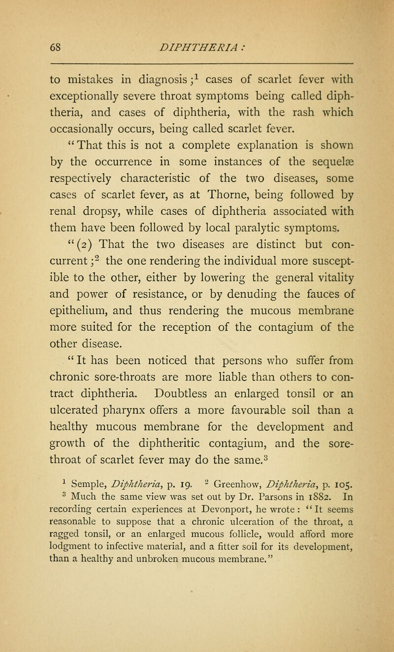 to mistakes in diagnosis ;^ cases of scarlet fever with exceptionally severe throat symptoms being called diph- theria, and cases of diphtheria, with the rash which occasionally occurs, being called scarlet fever.  That this is not a complete explanation is shown by the occurrence in some instances of the sequete respectively characteristic of the two diseases, some cases of scarlet fever, as at Thome, being followed by renal dropsy, while cases of diphtheria associated with them have been followed by local paralytic symptoms. (2) That the two diseases are distinct but con- current ;^ the one rendering the individual more suscept- ible to the other, either by lowering the general vitality and power of resistance, or by denuding the fauces of epithelium, and thus rendering the mucous membrane more suited for the reception of the contagium of the other disease.  It has been noticed that persons who suffer from chronic sore-throats are more liable than others to con- tract diphtheria. Doubtless an enlarged tonsil or an ulcerated pharynx offers a more favourable soil than a healthy mucous membrane for the development and growth of the diphtheritic contagium, and the sore- throat of scarlet fever may do the same.^ ^ Semple, Diphtheria^ P- I9-  Greenhow, Diphtheria, p. 105. ^ Much the same view was set out by Dr. Parsons in 1882. In recording certain experiences at Devonport, he wrote : It seems reasonable to suppose that a chronic ulceration of the throat, a ragged tonsil, or an enlarged mucous follicle, would afford more lodgment to infective material, and a fitter soil for its development, than a healthy and unbroken mucous membrane.