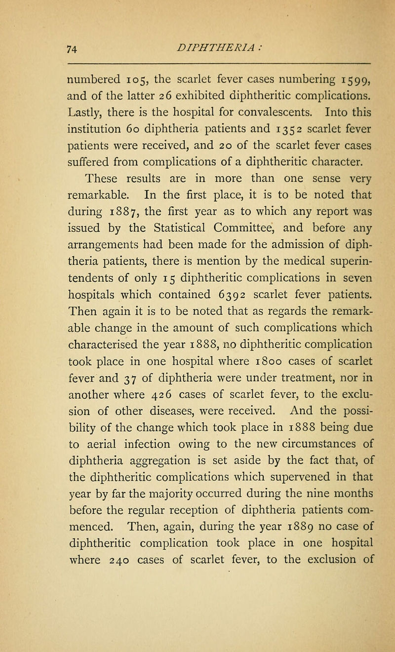 numbered 105, the scarlet fever cases numbering 1599, and of the latter 26 exhibited diphtheritic complications. Lastly, there is the hospital for convalescents. Into this institution 60 diphtheria patients and 1352 scarlet fever patients were received, and 20 of the scarlet fever cases suffered from complications of a diphtheritic character. These results are in more than one sense very remarkable. In the first place, it is to be noted that during 1887, the first year as to which any report was issued by the Statistical Committee, and before any arrangements had been made for the admission of diph- theria patients, there is mention by the medical superin- tendents of only 15 diphtheritic complications in seven hospitals which contained 6392 scarlet fever patients. Then again it is to be noted that as regards the remark- able change in the amount of such complications which characterised the year 1888, no diphtheritic complication took place in one hospital where 1800 cases of scarlet fever and 37 of diphtheria were under treatment, nor in another where 426 cases of scarlet fever, to the exclu- sion of other diseases, were received. And the possi- bility of the change which took place in 1888 being due to aerial infection owing to the new circumstances of diphtheria aggregation is set aside by the fact that, of the diphtheritic complications which supervened in that year by far the majority occurred during the nine months before the regular reception of diphtheria patients com- menced. Then, again, during the year 1889 no case of diphtheritic complication took place in one hospital where 240 cases of scarlet fever, to the exclusion of