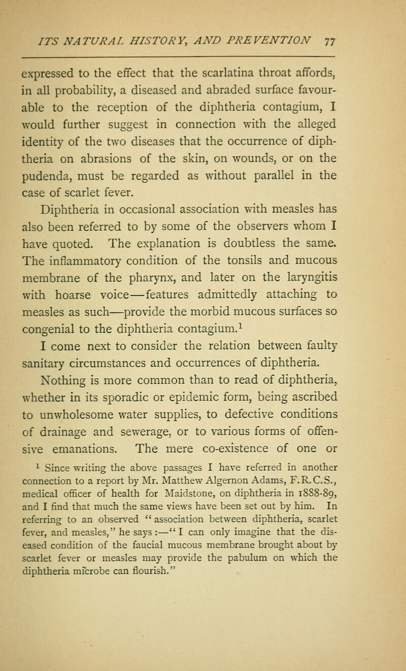 expressed to the effect that the scarlatina throat affords, in all probability, a diseased and abraded surface favour- able to the reception of the diphtheria contagium, I would further suggest in connection with the alleged identity of the two diseases that the occurrence of diph- theria on abrasions of the skin, on wounds, or on the pudenda, must be regarded as without parallel in the case of scarlet fever. Diphtheria in occasional association with measles has also been referred to by some of the observers whom I have quoted. The explanation is doubtless the same. The inflammatory condition of the tonsils and mucous membrane of the pharynx, and later on the laryngitis with hoarse voice—features admittedly attaching to measles as such—provide the morbid mucous surfaces so congenial to the diphtheria contagium.^ I come next to consider the relation between faulty sanitary circumstances and occurrences of diphtheria. Nothing is more common than to read of diphtheria, whether in its sporadic or epidemic form, being ascribed to unwholesome water supplies, to defective conditions of drainage and sewerage, or to various forms of offen- sive emanations. The mere co-existence of one or 1 Since writing the above passages I have referred in another connection to a report by Mr, Matthew Algernon Adams, F.R.C.S., medical officer of health for Maidstone, on diphtheria in 1888-89, and I find that much the same views have been set out by him. In referring to an observed  association between diphtheria, scarlet fever, and measles, he says :—I can only imagine that the dis- eased condition of the faucial mucous membrane brought about by scarlet fever or measles may provide the pabulum on which the diphtheria mfcrobe can flourish.