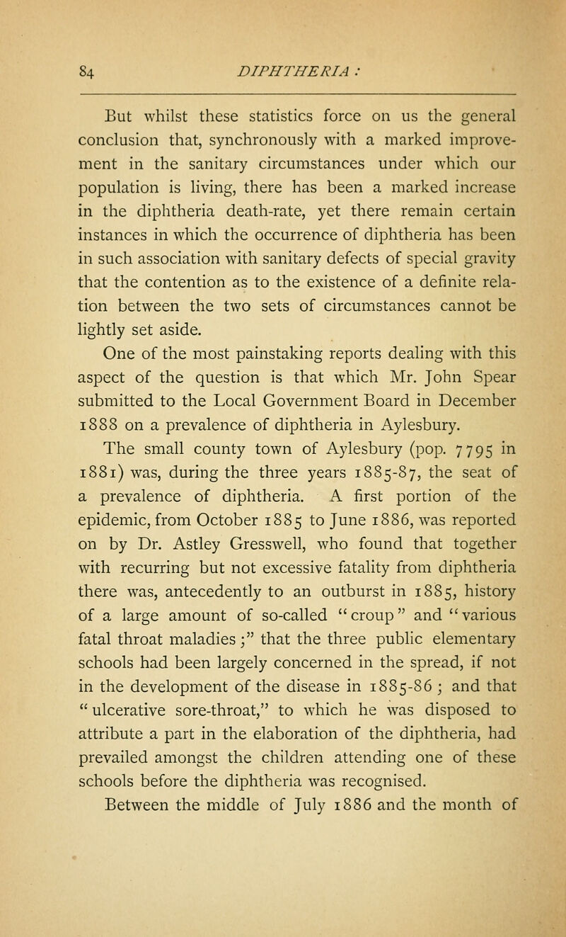 But whilst these statistics force on us the general conclusion that, synchronously with a marked improve- ment in the sanitary circumstances under which our population is living, there has been a marked increase in the diphtheria death-rate, yet there remain certain instances in which the occurrence of diphtheria has been in such association with sanitary defects of special gravity that the contention as to the existence of a definite rela- tion between the two sets of circumstances cannot be lightly set aside. One of the most painstaking reports dealing with this aspect of the question is that which Mr. John Spear submitted to the Local Government Board in December 1888 on a prevalence of diphtheria in Aylesbury. The small county town of Aylesbury (pop. 7795 in 1881) was, during the three years 1885-87, the seat of a prevalence of diphtheria. A first portion of the epidemic, from October 1885 to June 1886, was reported on by Dr. Astley Gresswell, who found that together with recurring but not excessive fatality from diphtheria there was, antecedently to an outburst in 1885, history of a large amount of so-called croup and various fatal throat maladies; that the three public elementary schools had been largely concerned in the spread, if not in the development of the disease in 1885-86 ; and that  ulcerative sore-throat, to which he was disposed to attribute a part in the elaboration of the diphtheria, had prevailed amongst the children attending one of these schools before the diphtheria was recognised. Between the middle of July 1886 and the month of