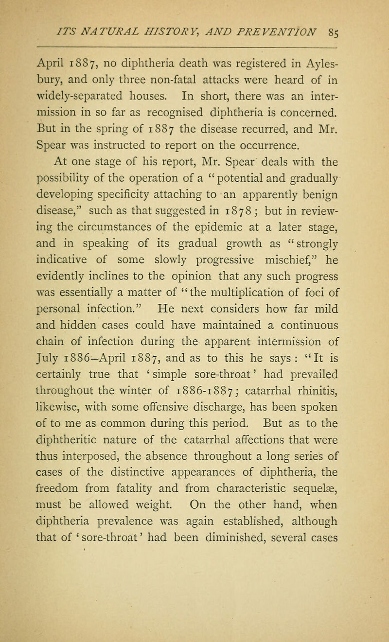 April 1887, no diphtheria death was registered in Ayles- bury, and only three non-fatal attacks were heard of in widely-separated houses. In short, there was an inter- mission in so far as recognised diphtheria is concerned. But in the spring of 1887 the disease recurred, and Mr. Spear was instructed to report on the occurrence. At one stage of his report, Mr. Spear deals with the possibility of the operation of a  potential and gradually developing specificity attaching to an apparently benign disease, such as that suggested in 1878 ; but in review- ing the circumstances of the epidemic at a later stage, and in speaking of its gradual growth as  strongly indicative of some slowly progressive mischief, he evidently inclines to the opinion that any such progress was essentially a matter of the multiplication of foci of personal infection. He next considers how far mild and hidden cases could have maintained a continuous chain of infection during the apparent intermission of July 1886—April 1887, and as to this he says: It is certainly true that ' simple sore-throat' had prevailed throughout the winter of 1886-1887; catarrhal rhinitis, likewise, with some offensive discharge, has been spoken of to me as common during this period. But as to the diphtheritic nature of the catarrhal affections that were thus interposed, the absence throughout a long series of cases of the distinctive appearances of diphtheria, the freedom from fatality and from characteristic sequelae, must be allowed weight. On the other hand, when diphtheria prevalence was again established, although that of ' sore-throat' had been diminished, several cases