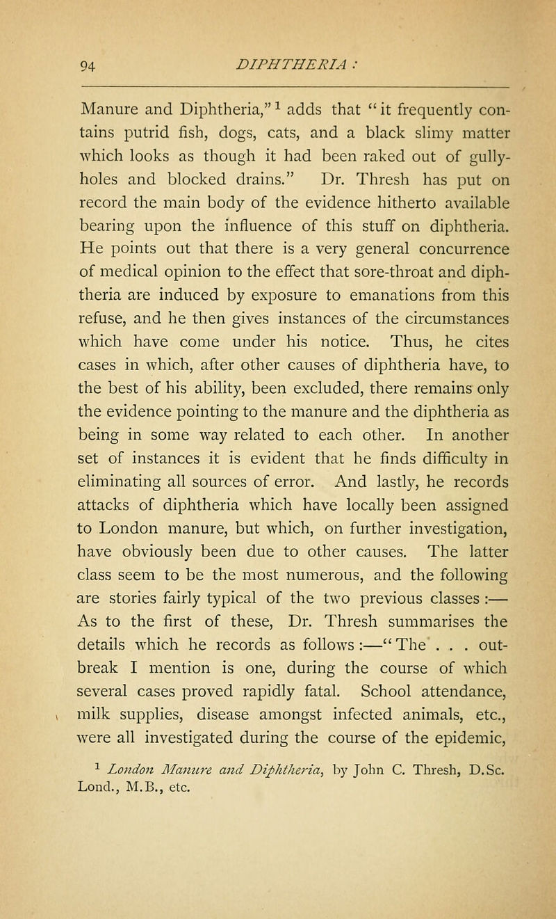 Manure and Diphtheria, ^ adds that  it frequently con- tains putrid fish, dogs, cats, and a black slimy matter which looks as though it had been raked out of gully- holes and blocked drains. Dr. Thresh has put on record the main body of the evidence hitherto available bearing upon the influence of this stuff on diphtheria. He points out that there is a very general concurrence of medical opinion to the effect that sore-throat and diph- theria are induced by exposure to emanations from this refuse, and he then gives instances of the circumstances which have come under his notice. Thus, he cites cases in which, after other causes of diphtheria have, to the best of his ability, been excluded, there remains only the evidence pointing to the manure and the diphtheria as being in some way related to each other. In another set of instances it is evident that he finds difficulty in eliminating all sources of error. And lastly, he records attacks of diphtheria which have locally been assigned to London manure, but which, on further investigation, have obviously been due to other causes. The latter class seem to be the most numerous, and the following are stories fairly typical of the two previous classes :— As to the first of these, Dr. Thresh summarises the details which he records as follows:—The . . . out- break I mention is one, during the course of which several cases proved rapidly fatal. School attendance, milk supplies, disease amongst infected animals, etc., were all investigated during the course of the epidemic, 1 London Manure and Diphtheria, by John C. Thresh, D.Sc. Lond., M.B., etc.