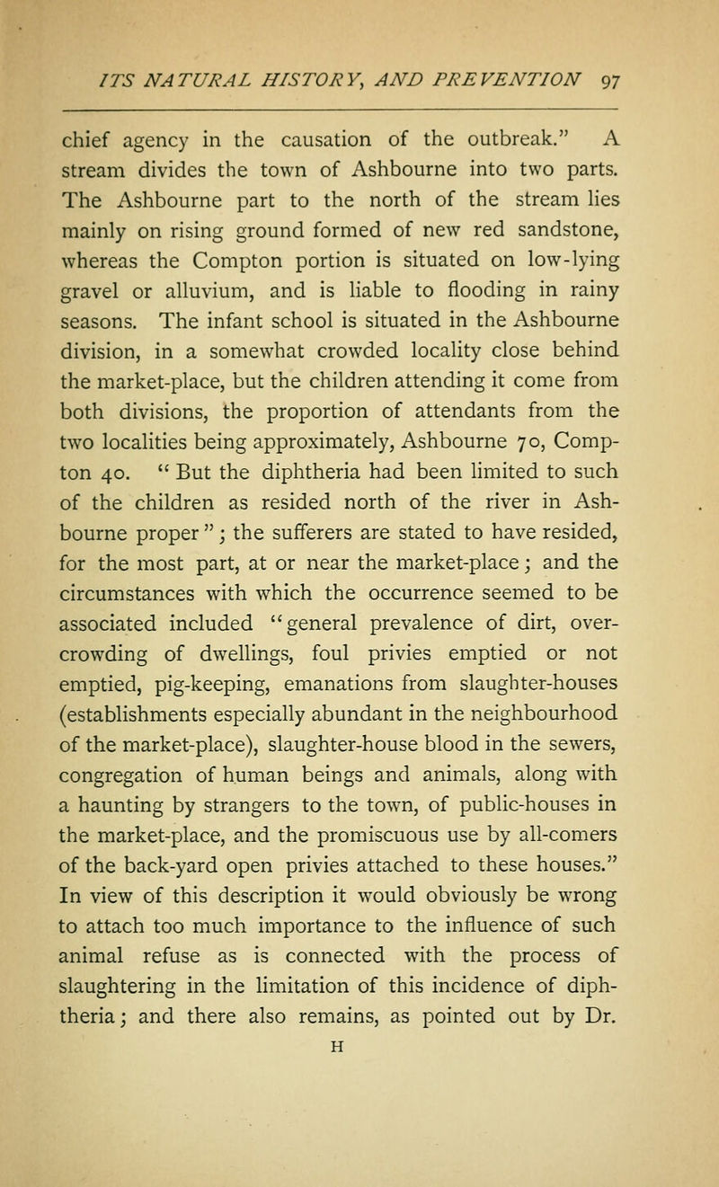 chief agency in the causation of the outbreak. A stream divides the town of Ashbourne into two parts. The Ashbourne part to the north of the stream hes mainly on rising ground formed of new red sandstone, whereas the Compton portion is situated on low-lying gravel or alluvium, and is liable to flooding in rainy seasons. The infant school is situated in the Ashbourne division, in a somewhat crowded locality close behind the market-place, but the children attending it come from both divisions, the proportion of attendants from the two localities being approximately, Ashbourne 70, Comp- ton 40.  But the diphtheria had been limited to such of the children as resided north of the river in Ash- bourne proper ; the sufferers are stated to have resided, for the most part, at or near the market-place; and the circumstances with which the occurrence seemed to be associated included general prevalence of dirt, over- crowding of dwellings, foul privies emptied or not emptied, pig-keeping, emanations from slaughter-houses (establishments especially abundant in the neighbourhood of the market-place), slaughter-house blood in the sewers, congregation of human beings and animals, along with a haunting by strangers to the town, of public-houses in the market-place, and the promiscuous use by all-comers of the back-yard open privies attached to these houses. In view of this description it would obviously be wTong to attach too much importance to the influence of such animal refuse as is connected with the process of slaughtering in the limitation of this incidence of diph- theria; and there also remains, as pointed out by Dr. H