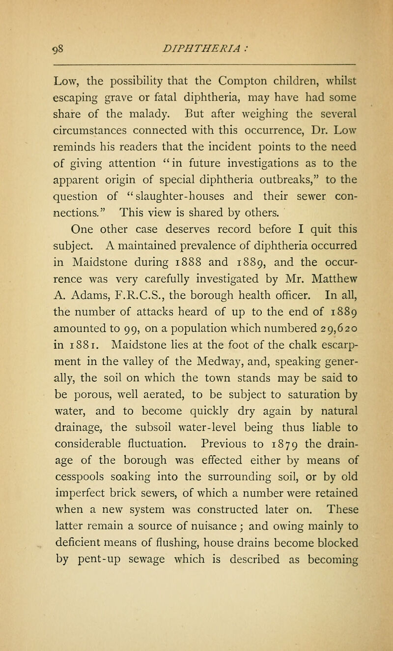 Low, the possibility that the Compton children, whilst escaping grave or fatal diphtheria, may have had some share of the malady. But after weighing the several circumstances connected with this occurrence, Dr. Low reminds his readers that the incident points to the need of giving attention  in future investigations as to the apparent origin of special diphtheria outbreaks, to the question of slaughter-houses and their sewer con- nections. This view is shared by others. One other case deserves record before I quit this subject. A maintained prevalence of diphtheria occurred in Maidstone during 1888 and 1889, and the occur- rence was very carefully investigated by Mr. Matthew A. Adams, F.R.C.S., the borough health officer. In all, the number of attacks heard of up to the end of 1889 amounted to 99, on a population which numbered 29,620 in 1881. Maidstone lies at the foot of the chalk escarp- ment in the valley of the Medway, and, speaking gener- ally, the soil on which the town stands may be said to be porous, well aerated, to be subject to saturation by water, and to become quickly dry again by natural drainage, the subsoil water-level being thus liable to considerable fluctuation. Previous to 1879 the drain- age of the borough was effected either by means of cesspools soaking into the surrounding soil, or by old imperfect brick sewers, of which a number were retained when a new system was constructed later on. These latter remain a source of nuisance ; and owing mainly to deficient means of flushing, house drains become blocked by pent-up sewage which is described as becoming