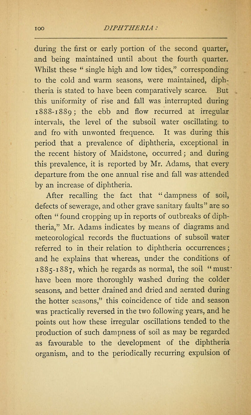 during the first or early portion of the second quarter, and being maintained until about the fourth quarter. Whilst these  single high and low tides, corresponding to the cold and warm seasons, were maintained, diph- theria is stated to have been comparatively scarce. But this uniformity of rise and fall was interrupted during 1888-1889; the ebb and flow recurred at irregular intervals, the level of the subsoil water oscillating, to and fro with unwonted frequence. It was during this period that a prevalence of diphtheria, exceptional in the recent history of Maidstone, occurred; and during this prevalence, it is reported by Mr. Adams, that every departure from the one annual rise and fall was attended by an increase of diphtheria. After recalling the fact that  dampness of soil, defects of sewerage, and other grave sanitary faults are so often  found cropping up in reports of outbreaks of diph- theria, Mr. Adams indicates by means of diagrams and meteorological records the fluctuations of subsoil water referred to in their relation to diphtheria occurrences; and he explains that whereas, under the conditions of 1885-1887, which he regards as normal, the soil must have been more thoroughly washed during the colder seasons, and better drained and dried and aerated during the hotter seasons, this coincidence of tide and season was practically reversed in the two following years, and he points out how these irregular oscillations tended to the production of such dampness of soil as may be regarded as favourable to the development of the diphtheria organism, and to the periodically recurring expulsion of