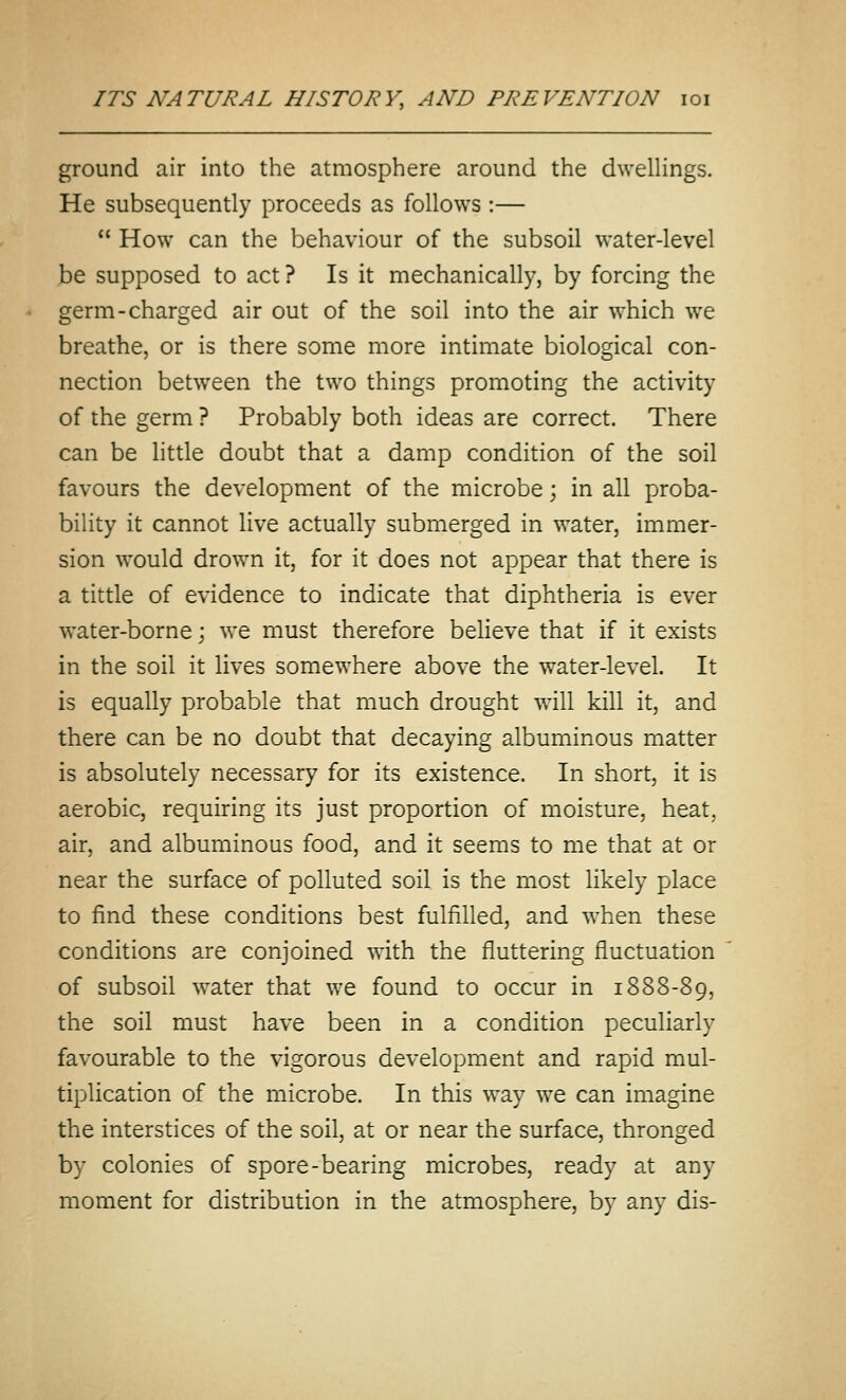 ground air into the atmosphere around the dwelHngs. He subsequently proceeds as follows :—  How can the behaviour of the subsoil water-level be supposed to act ? Is it mechanically, by forcing the germ-charged air out of the soil into the air which we breathe, or is there some more intimate biological con- nection between the two things promoting the activity of the germ ? Probably both ideas are correct. There can be little doubt that a damp condition of the soil favours the development of the microbe; in all proba- bility it cannot live actually submerged in water, immer- sion would drown it, for it does not appear that there is a tittle of evidence to indicate that diphtheria is ever water-borne; we must therefore believe that if it exists in the soil it lives somewhere above the water-level. It is equally probable that much drought will kill it, and there can be no doubt that decaying albuminous matter is absolutely necessary for its existence. In short, it is aerobic, requiring its just proportion of moisture, heat, air, and albuminous food, and it seems to me that at or near the surface of polluted soil is the most likely place to find these conditions best fulfilled, and when these conditions are conjoined with the fluttering fluctuation of subsoil water that we found to occur in 1888-89, the soil must have been in a condition peculiarly favourable to the vigorous development and rapid mul- tiplication of the microbe. In this way we can imagine the interstices of the soil, at or near the surface, thronged by colonies of spore-bearing microbes, ready at any moment for distribution in the atmosphere, by any dis-