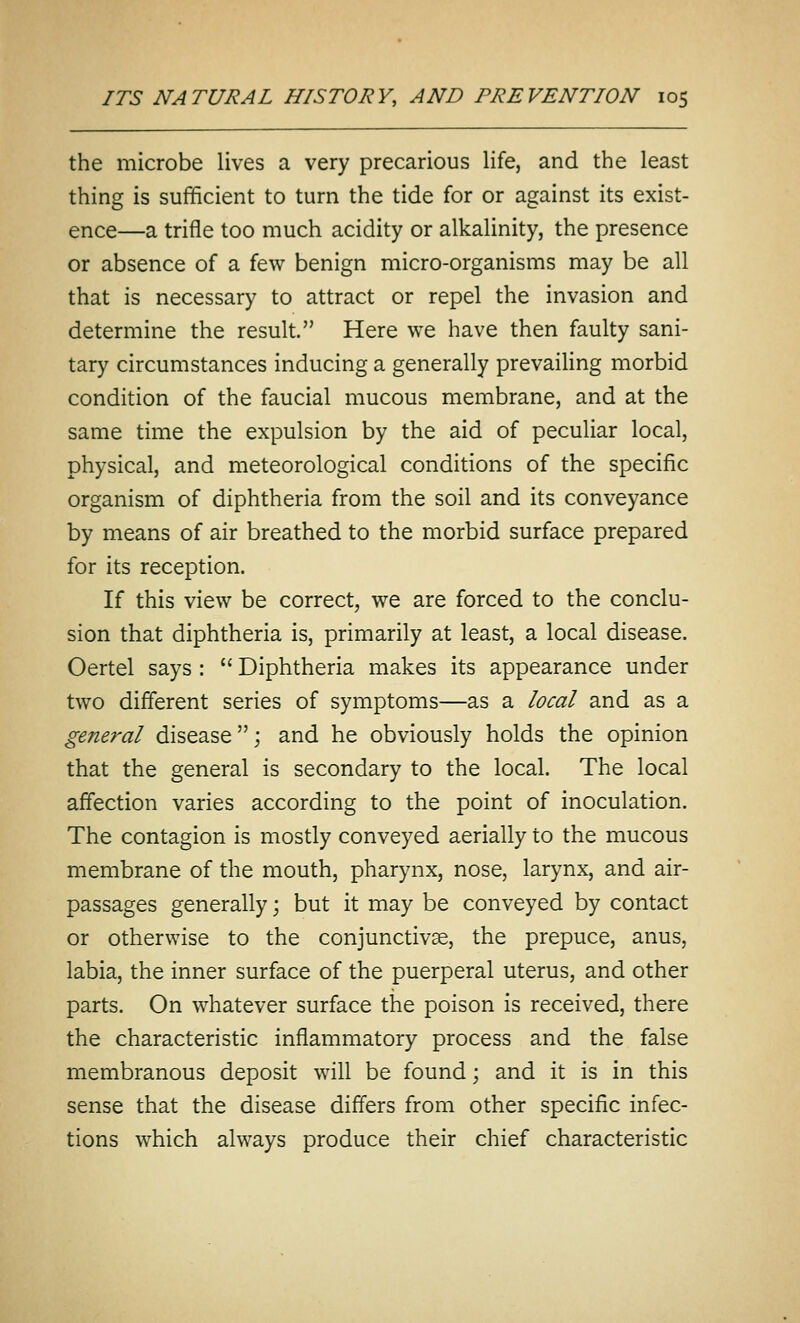 the microbe lives a very precarious life, and the least thing is sufficient to turn the tide for or against its exist- ence—a trifle too much acidity or alkalinity, the presence or absence of a few benign micro-organisms may be all that is necessary to attract or repel the invasion and determine the result. Here we have then faulty sani- tary circumstances inducing a generally prevailing morbid condition of the faucial mucous membrane, and at the same time the expulsion by the aid of peculiar local, physical, and meteorological conditions of the specific organism of diphtheria from the soil and its conveyance by means of air breathed to the morbid surface prepared for its reception. If this view be correct, we are forced to the conclu- sion that diphtheria is, primarily at least, a local disease. Oertel says :  Diphtheria makes its appearance under two different series of symptoms—as a local and as a general disease; and he obviously holds the opinion that the general is secondary to the local. The local affection varies according to the point of inoculation. The contagion is mostly conveyed aerially to the mucous membrane of the mouth, pharynx, nose, larynx, and air- passages generally; but it may be conveyed by contact or otherwise to the conjunctivae, the prepuce, anus, labia, the inner surface of the puerperal uterus, and other parts. On whatever surface the poison is received, there the characteristic inflammatory process and the false membranous deposit will be found; and it is in this sense that the disease differs from other specific infec- tions which always produce their chief characteristic