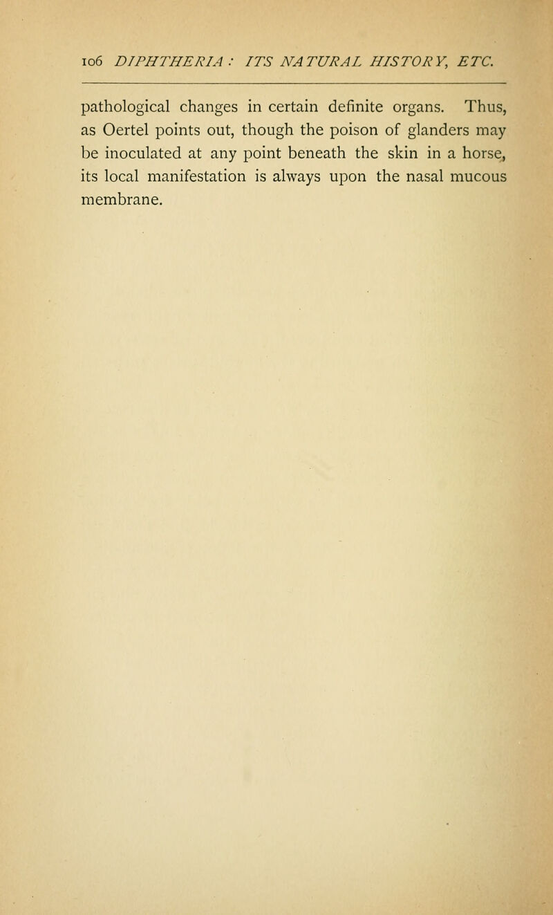 io6 DIPHTHERIA : ITS NATURAL HISTORY, ETC. pathological changes in certain definite organs. Thus, as Oertel points out, though the poison of glanders may be inoculated at any point beneath the skin in a horse, its local manifestation is always upon the nasal mucous membrane.