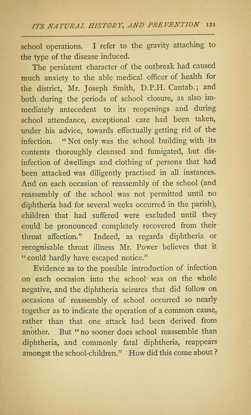 school operations. I refer to the gravity attaching to the type of the disease induced. The persistent character of the outbreak had caused much anxiety to the able medical officer of health for the district, Mr. Joseph Smith, D.P.H. Cantab.; and both during the periods of school closure, as also im- mediately antecedent to its reopenings and during school attendance, exceptional care had been taken, under his advice, towards effectually getting rid of the infection.  Not only was the school building with its contents thoroughly cleansed and fumigated, but dis- infection of dwellings and clothing of persons that had been attacked was diligently practised in all instances. And on each occasion of reassembly of the school (and reassembly of the school was not permitted until no diphtheria had for several weeks occurred in the parish), children that had suffered were excluded until they could be pronounced completely recovered from their throat affection. Indeed, as regards diphtheria or recognisable throat illness Mr. Power believes that it  could hardly have escaped notice. Evidence as to the possible introduction of infection on each occasion into the school was on the whole negative, and the diphtheria seizures that did follow on occasions of reassembly of school occurred so nearly together as to indicate the operation of a common cause, rather than that one attack had been derived from another. But no sooner does school reassemble than diphtheria, and commonly fatal diphtheria, reappears amongst the school-children. How did this come about ?