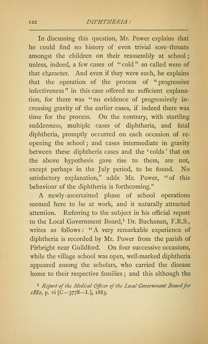 In discussing this question, Mr. Power explains that he could find no history of even trivial sore-throats amongst the children on their reassembly at school; unless, indeed, a few cases of  cold  so called were of that character. And even if they were such, he explains that the operation of the process of  progressive infectiveness  in this case offered no sufficient explana- tion, for there was no evidence of progressively in- creasing gravity of the earlier cases, if indeed there was time for the process. On the contrary, with startling suddenness, multiple cases of diphtheria, and fatal diphtheria, promptly occurred on each occasion of re- opening the school; and cases intermediate in gravity between these diphtheria cases and the ' colds' that on the above hypothesis gave rise to them, are not, except perhaps in the July period, to be found. No satisfactory explanation, adds Mr. Power, of this behaviour of the diphtheria is forthcoming. A newly-ascertained phase of school operations seemed here to be at work, and it naturally attracted attention. Referring to the subject in his official report to the Local Government Board,^ Dr. Buchanan, F.R.S., writes as follows: A very remarkable experience of diphtheria is recorded by Mr. Power from the parish of Pirbright near Guildford. On four successive occasions, while the village school was open, well-marked diphtheria appeared among the scholars, who carried the disease home to their respective families \ and this although the ^ Report of the Medical Officer of the Local Government Board for 1882, p. vi [C-3778-I.], 1883.