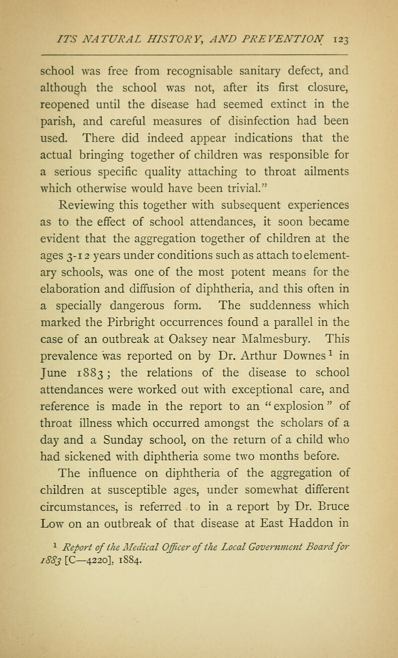 school was free from recognisable sanitary defect, and although the school was not, after its first closure, reopened until the disease had seemed extinct in the parish, and careful measures of disinfection had been used. There did indeed appear indications that the actual bringing together of children was responsible for a serious specific quality attaching to throat ailments which otherwise would have been trivial. Reviewing this together with subsequent experiences as to the effect of school attendances, it soon became evident that the aggregation together of children at the ages 3-12 years under conditions such as attach to element- ary schools, was one of the most potent means for the elaboration and diffusion of diphtheria, and this often in a specially dangerous form. The suddenness which marked the Pirbright occurrences found a parallel in the case of an outbreak at Oaksey near Malmesbury. This prevalence was reported on by Dr. Arthur Downes ^ in June 1883; the relations of the disease to school attendances were worked out with exceptional care, and reference is made in the report to an  explosion of throat illness which occurred amongst the scholars of a day and a Sunday school, on the return of a child who had sickened with diphtheria some two months before. The influence on diphtheria of the aggregation of children at susceptible ages, under somewhat different circumstances, is referred to in a report by Dr. Bruce Low on an outbreak of that disease at East Haddon in •^ Report of the Medical Officer of the Local Gove7'nment Board for 1883 [C—4220], 1884.