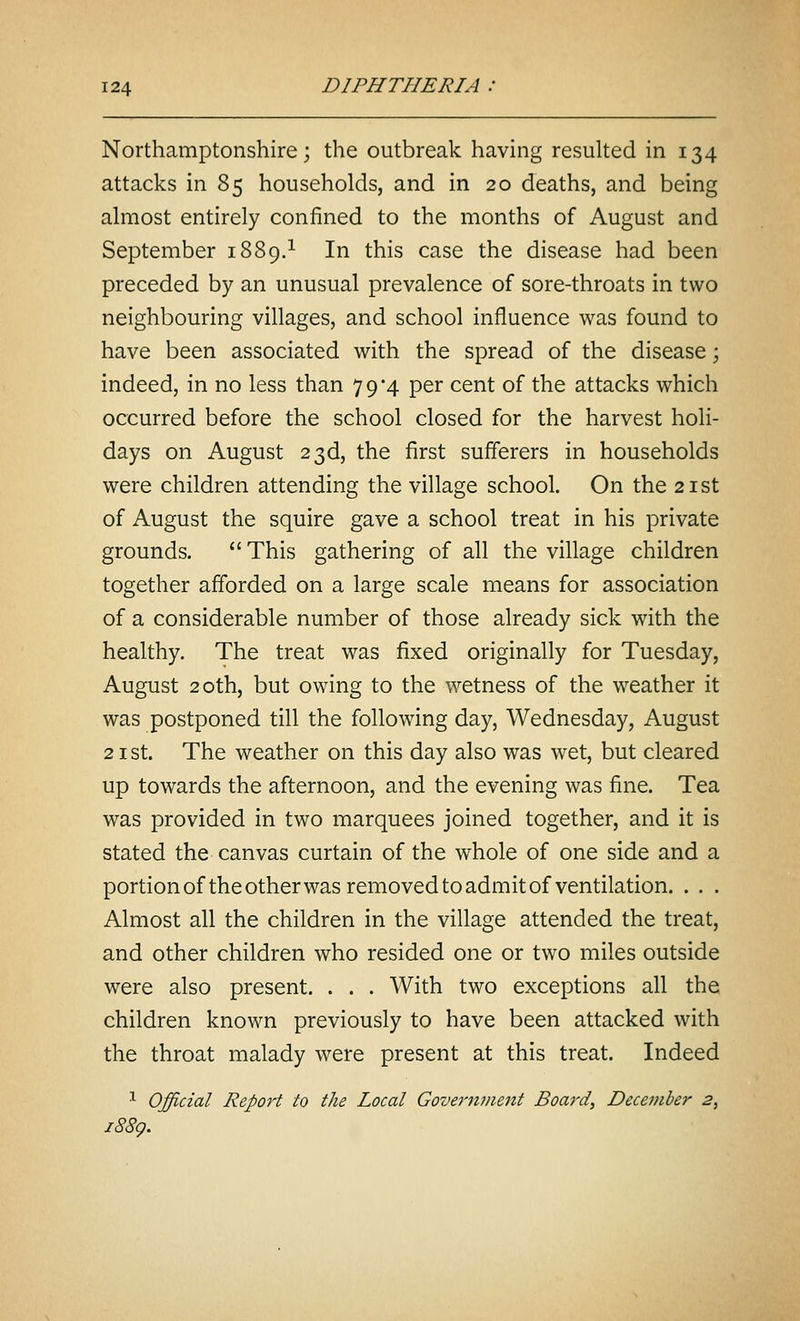 Northamptonshire; the outbreak having resulted in 134 attacks in 85 households, and in 20 deaths, and being almost entirely confined to the months of August and September 1889.^ In this case the disease had been preceded by an unusual prevalence of sore-throats in two neighbouring villages, and school influence was found to have been associated with the spread of the disease; indeed, in no less than 79*4 per cent of the attacks which occurred before the school closed for the harvest holi- days on August 23d, the first sufferers in households were children attending the village school. On the 21st of August the squire gave a school treat in his private grounds.  This gathering of all the village children together afforded on a large scale means for association of a considerable number of those already sick with the healthy. The treat was fixed originally for Tuesday, August 20th, but owing to the wetness of the weather it was postponed till the following day, Wednesday, August 21 St. The weather on this day also was wet, but cleared up towards the afternoon, and the evening was fine. Tea was provided in two marquees joined together, and it is stated the canvas curtain of the whole of one side and a portion of the other was removed to admit of ventilation. . . . Almost all the children in the village attended the treat, and other children who resided one or two miles outside were also present. . . . With two exceptions all the children known previously to have been attacked with the throat malady were present at this treat. Indeed •^ Official Report to the Local GovcTmnent Board, December 2, i88g.