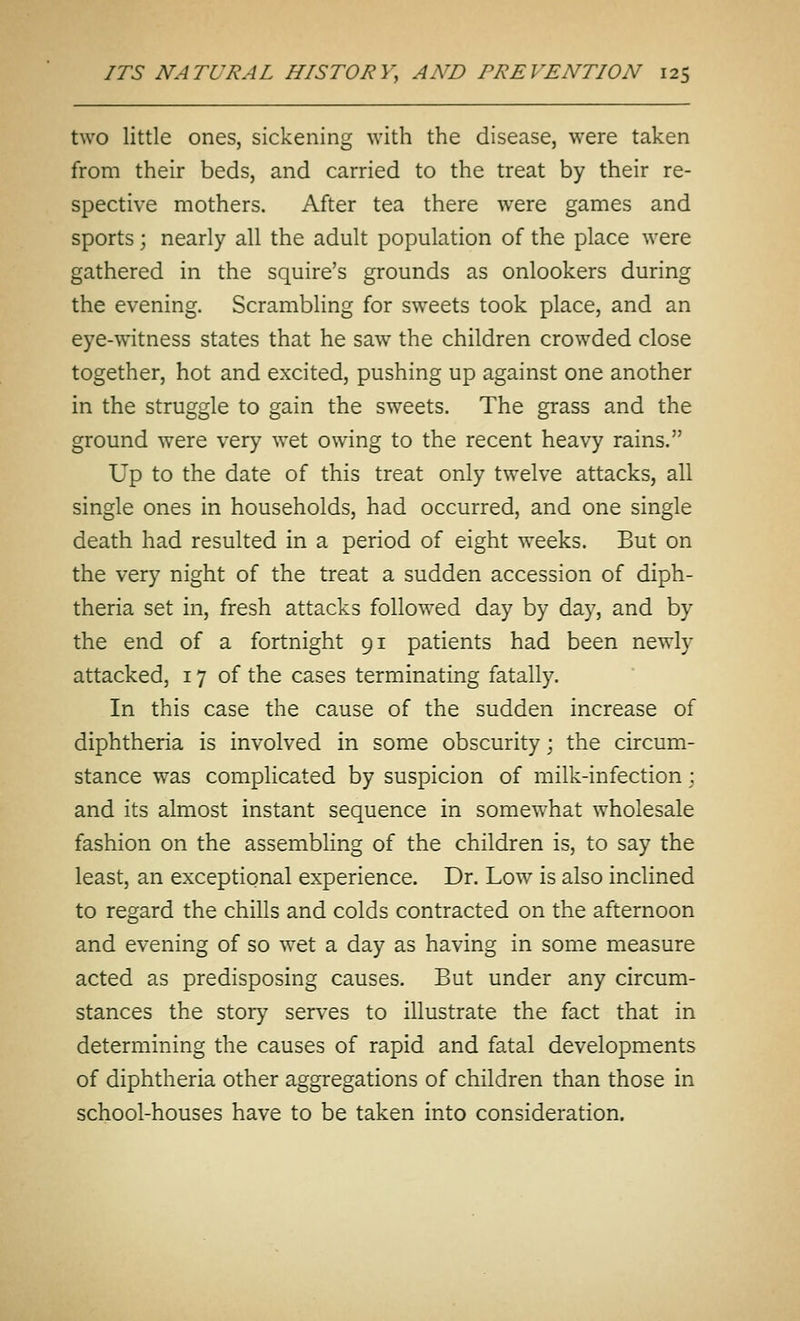 two little ones, sickening with the disease, were taken from their beds, and carried to the treat by their re- spective mothers. After tea there were games and sports; nearly all the adult population of the place were gathered in the squire's grounds as onlookers during the evening. Scrambling for sweets took place, and an eye-witness states that he saw the children crowded close together, hot and excited, pushing up against one another in the struggle to gain the sweets. The grass and the ground were very wet owing to the recent heavy rains. Up to the date of this treat only twelve attacks, all single ones in households, had occurred, and one single death had resulted in a period of eight weeks. But on the very night of the treat a sudden accession of diph- theria set in, fresh attacks followed day by da}^, and by the end of a fortnight 91 patients had been newly attacked, 17 of the cases terminating fatally. In this case the cause of the sudden increase of diphtheria is involved in some obscurity; the circum- stance was complicated by suspicion of milk-infection; and its almost instant sequence in somewhat wholesale fashion on the assembling of the children is, to say the least, an exceptional experience. Dr. Low^ is also inclined to regard the chills and colds contracted on the afternoon and evening of so w^et a day as having in some measure acted as predisposing causes. But under any circum- stances the story serves to illustrate the fact that in determining the causes of rapid and fatal developments of diphtheria other aggregations of children than those in school-houses have to be taken into consideration.