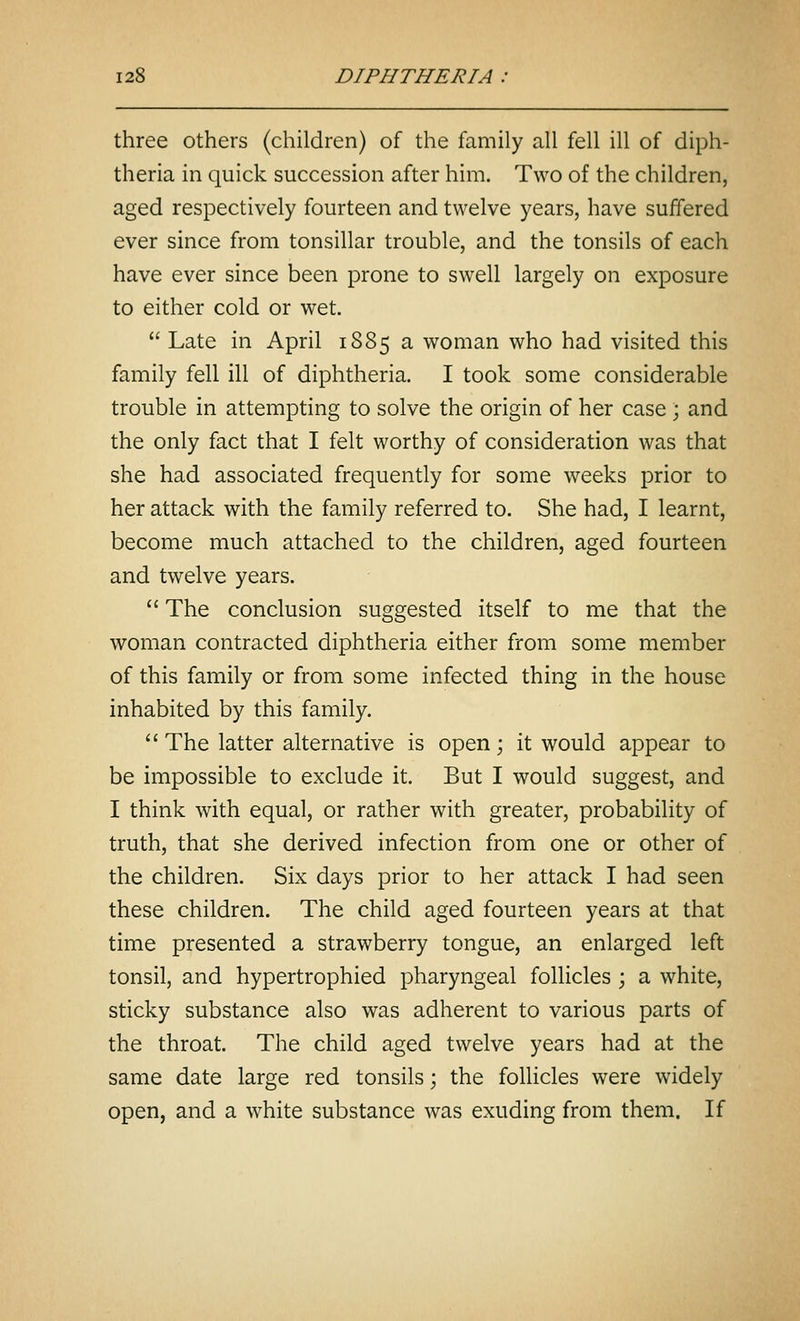 three others (children) of the family all fell ill of diph- theria in quick succession after him. Two of the children, aged respectively fourteen and twelve years, have suffered ever since from tonsillar trouble, and the tonsils of each have ever since been prone to swell largely on exposure to either cold or wet.  Late in April 1885 a woman who had visited this family fell ill of diphtheria. I took some considerable trouble in attempting to solve the origin of her case ; and the only fact that I felt worthy of consideration was that she had associated frequently for some weeks prior to her attack with the family referred to. She had, I learnt, become much attached to the children, aged fourteen and twelve years.  The conclusion suggested itself to me that the woman contracted diphtheria either from some member of this family or from some infected thing in the house inhabited by this family.  The latter alternative is open; it would appear to be impossible to exclude it. But I would suggest, and I think with equal, or rather with greater, probability of truth, that she derived infection from one or other of the children. Six days prior to her attack I had seen these children. The child aged fourteen years at that time presented a strawberry tongue, an enlarged left tonsil, and hypertrophied pharyngeal follicles ; a white, sticky substance also was adherent to various parts of the throat. The child aged twelve years had at the same date large red tonsils; the follicles were widely open, and a white substance was exuding from them. If