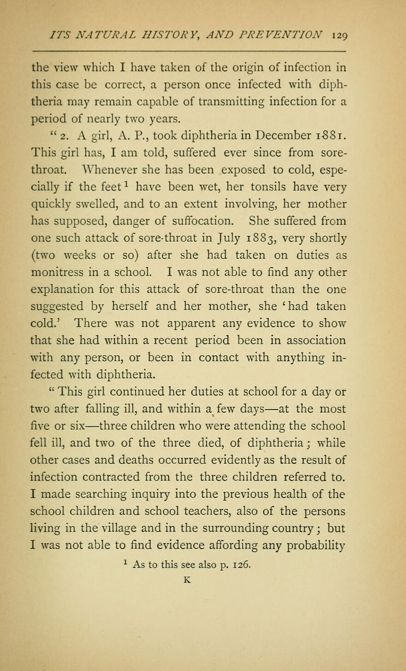 the view which I have taken of the origin of infection in this case be correct, a person once infected with diph- theria may remain capable of transmitting infection for a period of nearly two years.  2. A girl, A. P., took diphtheria in December i-88i. This girl has, I am told, suffered ever since from sore- throat. Whenever she has been exposed to cold, espe- cially if the feet ^ have been wet, her tonsils have very quickly swelled, and to an extent involving, her mother has supposed, danger of suffocation. She suffered from one such attack of sore-throat in July 1883, very shortly (two weeks or so) after she had taken on duties as monitress in a school. I was not able to find any other explanation for this attack of sore-throat than the one suggested by herself and her mother, she 'had taken cold.' There was not apparent any evidence to show that she had within a recent period been in association with any person, or been in contact with anything in- fected wath diphtheria.  This girl continued her duties at school for a day or two after falling ill, and within a^ few days—at the most five or six—three children who were attending the school fell ill, and two of the three died, of diphtheria; while other cases and deaths occurred evidently as the result of infection contracted from the three children referred to. I made searching inquiry into the previous health of the school children and school teachers, also of the persons living in the village and in the surrounding country; but I was not able to find evidence affording any probability ^ As to this see also p. 126. K