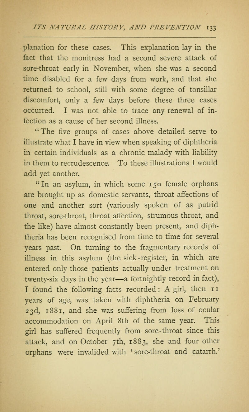 planation for these cases. This explanation lay in the fact that the monitress had a second severe attack of sore-throat early in November, when she was a second time disabled for a few days from work, and that she returned to school, still with some degree of tonsillar discomfort, only a few days before these three cases occurred. I was not able to trace any renewal of in- fection as a cause of her second illness. The five groups of cases above detailed serve to illustrate what I have in view when speaking of diphtheria in certain individuals as a chronic malady with liability in them to recrudescence. To these illustrations I would add yet another. In an asylum, in which some 150 female orphans are brought up as domestic servants, throat affections of one and another sort (variously spoken of as putrid throat, sore-throat, throat affection, strumous throat, and the like) have almost constantly been present, and diph- theria has been recognised from time to time for several years past. On turning to the fragmentary records of illness in this asylum (the sick-register, in which are entered only those patients actually under treatment on twenty-six days in the year—a fortnightly record in fact), I found the following facts recorded: A girl, then 11 years of age, was taken with diphtheria on February 23d, 1881, and she was suffering from loss of ocular accommodation on April 8th of the same year. This girl has suffered frequently from sore-throat since this attack, and on October 7th, 1883, she and four other orphans were invalided with ' sore-throat and catarrh.'