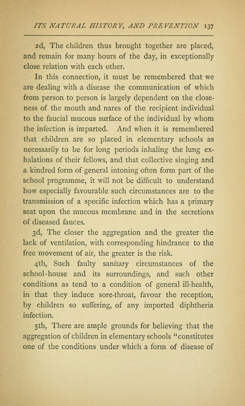 2d, The children thus brought together are placed, and remain for many hours of the day, in exceptionally close relation with each other. In this connection, it must be remembered that we are dealing with a disease the communication of which from person to person is largely dependent on the close- ness of the mouth and nares of the recipient individual to the faucial mucous surface of the individual by whom the infection is imparted. And when it is remembered that children are so placed in elementary schools as necessarily to be for long periods inhaling the lung ex- halations of their fellows, and that collective singing and a kindred form of general intoning often form part of the school programme, it will not be difficult to understand how especially favourable such circumstances are to the transmission of a specific infection which has a primary seat upon the mucous membrane and in the secretions of diseased fauces. 3d, The closer the aggregation and the greater the lack of ventilation, with corresponding hindrance to the free movement of air, the greater is the risk. 4th, Such faulty sanitary circumstances of the school-house and its surroundings, and such other conditions as tend to a condition of general ill-health, in that they induce sore-throat, favour the reception, by children so suffering, of any imported diphtheria infection. 5th, There are ample grounds for believing that the aggregation of children in elementary schools constitutes one of the conditions under which a form of disease of