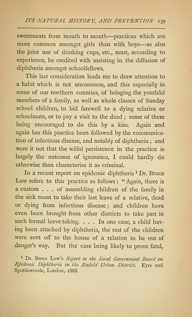 sweetmeats from mouth to mouth—practices which are more common amongst girls than with boys—as also the joint use of drinking cups, etc., must, according to experience, be credited with assisting in the diffusion of diphtheria amongst schoolfellows. This last consideration leads me to draw attention to a habit which is not uncommon, and this especially in some of our northern counties, of bringing the youthful members of a family, as well as whole classes of Sunday school children, to bid farewell to a dying relative or schoolmate, or to pay a visit to the dead ; some of them being encouraged to do this by a kiss. Again and again has this practice been followed by the communica- tion of infectious disease, and notably of diphtheria; and were it not that the wilful persistence in the practice is largely the outcome of ignorance, I could hardly do otherwise than characterise it as criminal. In a recent report on epidemic diphtheria ^ Dr. Bruce Low refers to this practice as follows :  Again, there is a custom ... of assembling children of the family in the sick room to take their last leave of a relative, dead or dying from infectious disease; and children ' have even been brought from other districts to take part in such formal leave-taking. ... In one case, a child hav- ing been attacked by diphtheria, the rest of the children were sent off to the house of a relation to be out of danger's way. But the case being likely to prove fatal, ^ Dr. Bruce Low's Report to the Local Government Board on Epideviic Diphtheria in the Enfield Urban District. Eyre and Spottiswoode, London, 1888.