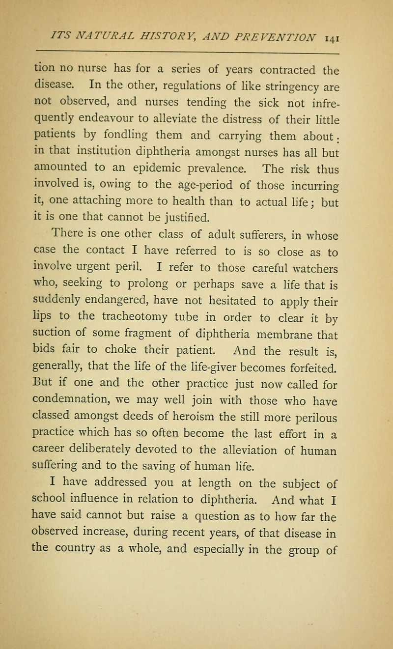 tion no nurse has for a series of years contracted the disease. In the other, regulations of Hke stringency are not observed, and nurses tending the sick not infre- quently endeavour to alleviate the distress of their little patients by fondling them and carrying them about; in that institution diphtheria amongst nurses has all but amounted to an epidemic prevalence. The risk thus involved is, owing to the age-period of those incurring it, one attaching more to health than to actual life; but it is one that cannot be justified. There is one other class of adult sufferers, in whose case the contact I have referred to is so close as to involve urgent peril. I refer to those careful watchers who, seeking to prolong or perhaps save a life that is suddenly endangered, have not hesitated to apply their lips to the tracheotomy tube in order to clear it by suction of some fragment of diphtheria membrane that bids fair to choke their patient. And the result is, generally, that the life of the life-giver becomes forfeited. But if one and the other practice just now called for condemnation, we may well join with those who have classed amongst deeds of heroism the still more perilous practice which has so often become the last effort in a career deUberately devoted to the alleviation of human suffering and to the saving of human life. I have addressed you at length on the subject of school influence in relation to diphtheria. And what I have said cannot but raise a question as to how far the observed increase, during recent years, of that disease in the country as a w^hole, and especially in the group of