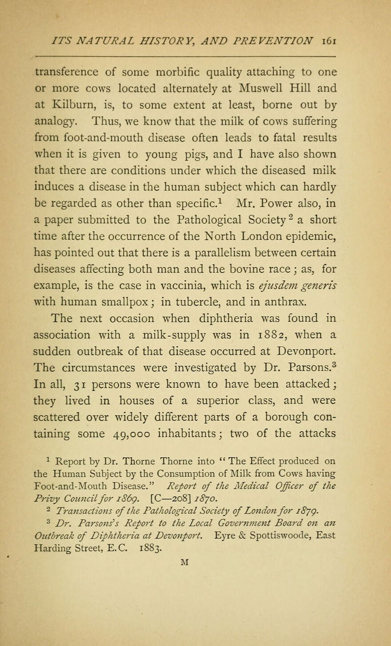 transference of some morbific quality attaching to one or more cows located alternately at Muswell Hill and at Kilburn, is, to some extent at least, borne out by analog}^ Thus, we know that the milk of cows suffering from foot-and-mouth disease often leads to fatal results when it is given to young pigs, and I have also shown that there are conditions under which the diseased milk induces a disease in the human subject which can hardly be regarded as other than specific.^ Mr. Power also, in a paper submitted to the Pathological Society ^ a short time after the occurrence of the North London epidemic, has pointed out that there is a parallelism between certain diseases affecting both man and the bovine race; as, for example, is the case in vaccinia, which is ejiisdem generis with human smallpox; in tubercle, and in anthrax. The next occasion when diphtheria was found in association wdth a milk-supply was in 1882, when a sudden outbreak of that disease occurred at Devonport. The circumstances were investigated by Dr. Parsons.^ In all, 31 persons were known to have been attacked; they lived in houses of a superior class, and were scattered over widely different parts of a borough con- taining some 49,000 inhabitants; two of the attacks ^ Report by Dr. Thorne Thorne into The Effect produced on the Human Subject by the Consumption of Milk from Cows having Foot-and-Mouth Disease. Report of the Medical Officer of the Privy Cotmcilfor i86g. [C—208] 1870. 2 Transactiojis of the Pathological Society of London for iSjg. ^ Dr. Parsons's Report to the Local Government Board on an Outbreak of Diphtheria at Devonport. Eyre & Spottiswoode, East Harding Street, E.C. 1883. M