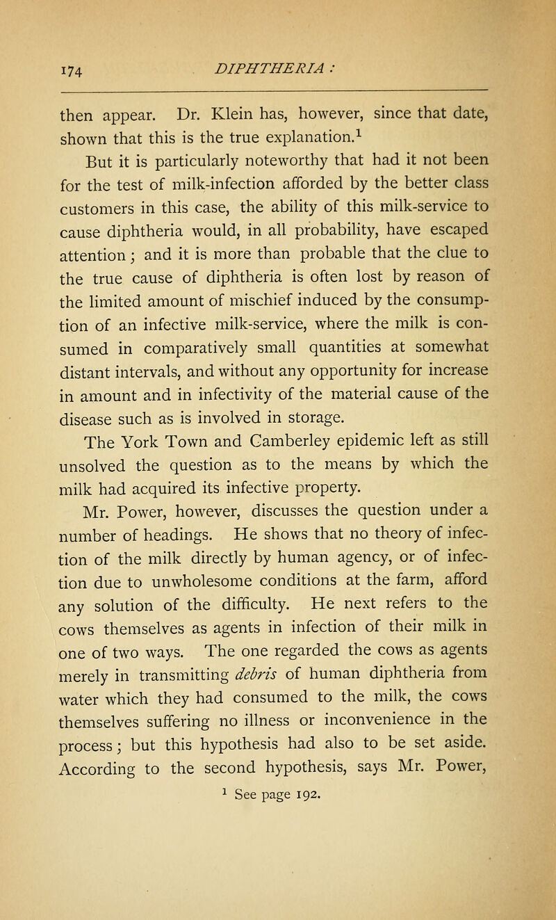 then appear. Dr. Klein has, however, since that date, shown that this is the true explanation.^ But it is particularly noteworthy that had it not been for the test of milk-infection afforded by the better class customers in this case, the ability of this milk-service to cause diphtheria would, in all probability, have escaped attention; and it is more than probable that the clue to the true cause of diphtheria is often lost by reason of the limited amount of mischief induced by the consump- tion of an infective milk-service, where the milk is con- sumed in comparatively small quantities at somewhat distant intervals, and without any opportunity for increase in amount and in infectivity of the material cause of the disease such as is involved in storage. The York Town and Gamberley epidemic left as still unsolved the question as to the means by which the milk had acquired its infective property. Mr. Power, however, discusses the question under a number of headings. He shows that no theory of infec- tion of the milk directly by human agency, or of infec- tion due to unwholesome conditions at the farm, afford any solution of the difficulty. He next refers to the cows themselves as agents in infection of their milk in one of two ways. The one regarded the cows as agents merely in transmitting debris of human diphtheria from water which they had consumed to the milk, the cows themselves suffering no illness or inconvenience in the process; but this hypothesis had also to be set aside. According to the second hypothesis, says Mr. Power, ^ See page 192.