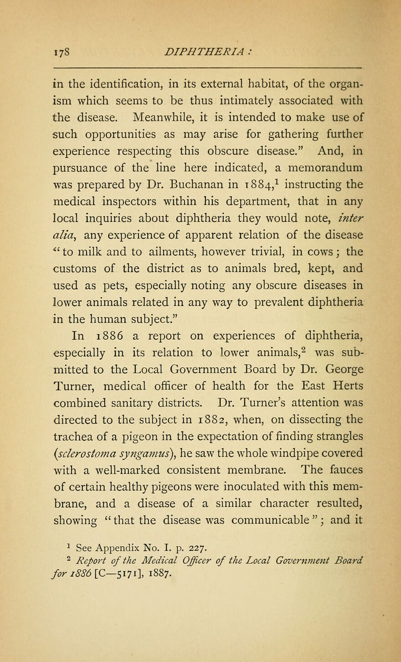 in the identification, in its external habitat, of the organ- ism which seems to be thus intimately associated with the disease. Meanwhile, it is intended to make use of such opportunities as may arise for gathering further experience respecting this obscure disease. And, in pursuance of the line here indicated, a memorandum was prepared by Dr. Buchanan in 1884,^ instructing the medical inspectors within his department, that in any local inquiries about diphtheria they would note, inter alia, any experience of apparent relation of the disease *' to milk and to ailments, however trivial, in cows; the customs of the district as to animals bred, kept, and used as pets, especially noting any obscure diseases in lower animals related in any way to prevalent diphtheria in the human subject. In 1886 a report on experiences of diphtheria, especially in its relation to lower animals,^ was sub- mitted to the Local Government Board by Dr. George Turner, medical officer of health for the East Herts combined sanitary districts. Dr. Turner's attention was directed to the subject in 1882, when, on dissecting the trachea of a pigeon in the expectation of finding strangles {sclerostoma syngamus), he saw the whole windpipe covered with a well-marked consistent membrane. The fauces of certain healthy pigeons were inoculated with this mem- brane, and a disease of a similar character resulted, showing  that the disease was communicable  ; and it ^ See Appendix No. I. p. 227. ^ Report of the Medical Officer of the Local Government Board fori8S6\C—Si1i\ 1887.