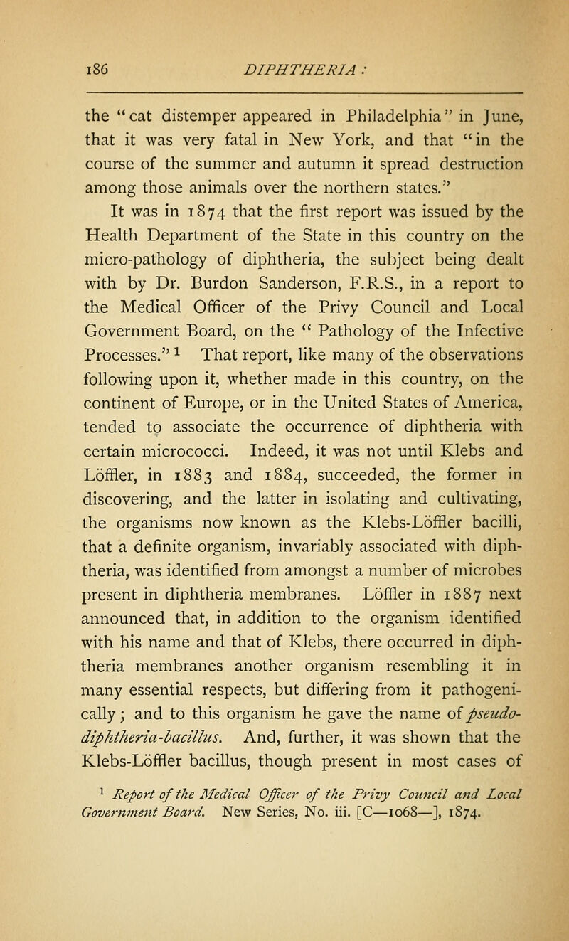 the  cat distemper appeared in Philadelphia in June, that it was very fatal in New York, and that in the course of the summer and autumn it spread destruction among those animals over the northern states. It was in 1874 that the first report was issued by the Health Department of the State in this country on the micro-pathology of diphtheria, the subject being dealt with by Dr. Burdon Sanderson, F.R.S., in a report to the Medical Officer of the Privy Council and Local Government Board, on the  Pathology of the Infective Processes. ^ That report, like many of the observations following upon it, whether made in this country, on the continent of Europe, or in the United States of America, tended to associate the occurrence of diphtheria with certain micrococci. Indeed, it was not until Klebs and Loffler, in 1883 and 1884, succeeded, the former in discovering, and the latter in isolating and cultivating, the organisms now known as the Klebs-Loffler bacilli, that a definite organism, invariably associated with diph- theria, was identified from amongst a number of microbes present in diphtheria membranes. Loffler in 1887 next announced that, in addition to the organism identified with his name and that of Klebs, there occurred in diph- theria membranes another organism resembling it in many essential respects, but differing from it pathogeni- cally; and to this organism he gave the name oi pseudo- diphtheria-bacillus. And, further, it was shown that the Klebs-Loffler bacillus, though present in most cases of ^ Report of the Medical Officer of the Privy Cotiticil and Local Government Board. New Series, No. iii. [C—1068—], 1874.