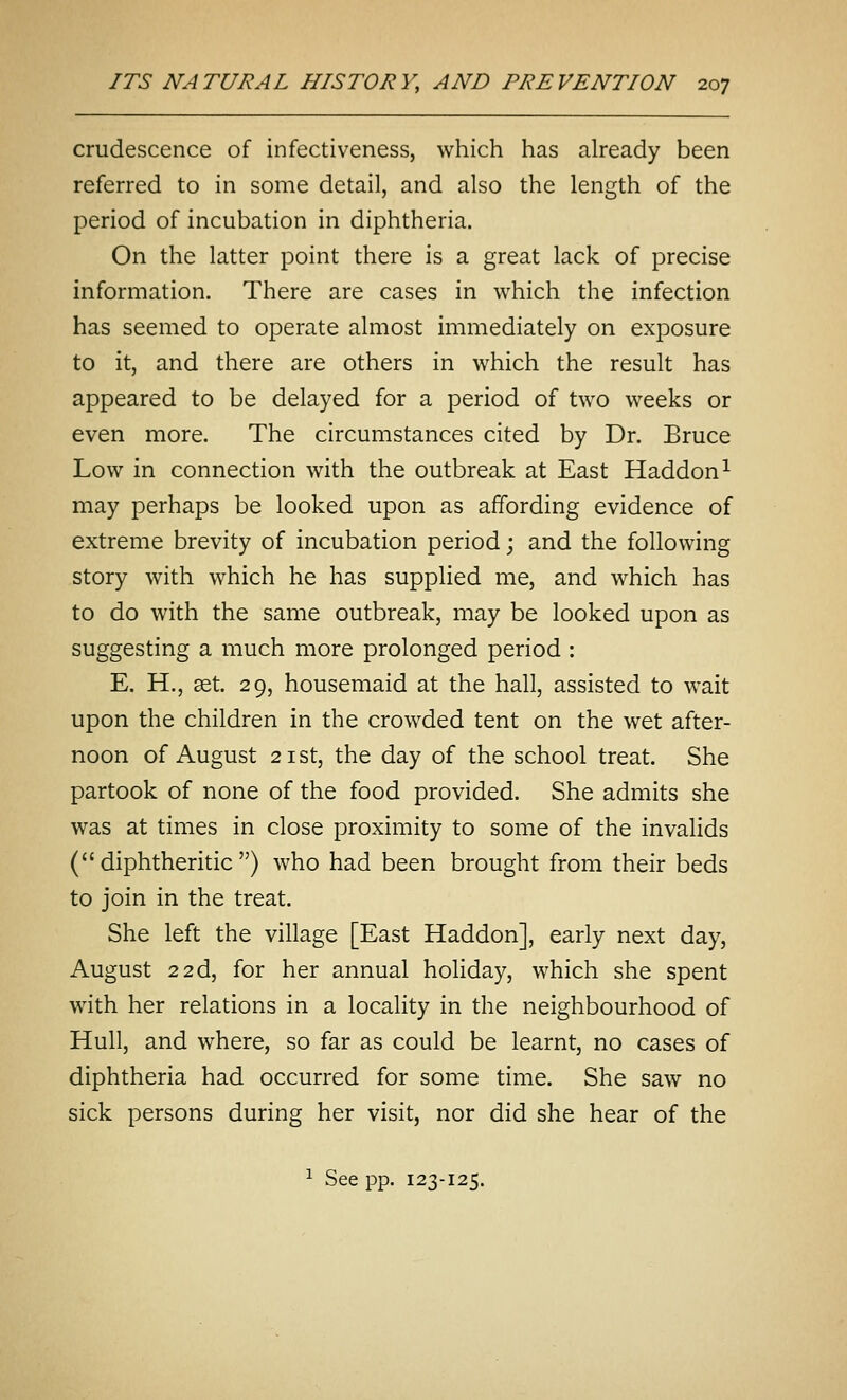 crudescence of infectiveness, which has already been referred to in some detail, and also the length of the period of incubation in diphtheria. On the latter point there is a great lack of precise information. There are cases in which the infection has seemed to operate almost immediately on exposure to it, and there are others in which the result has appeared to be delayed for a period of two weeks or even more. The circumstances cited by Dr. Bruce Low in connection with the outbreak at East Haddon^ may perhaps be looked upon as affording evidence of extreme brevity of incubation period; and the following story with which he has supplied me, and which has to do with the same outbreak, may be looked upon as suggesting a much more prolonged period : E. H., ^t. 29, housemaid at the hall, assisted to wait upon the children in the crowded tent on the wet after- noon of August 21 St, the day of the school treat. She partook of none of the food provided. She admits she was at times in close proximity to some of the invalids (diphtheritic) who had been brought from their beds to join in the treat. She left the village [East Haddon], early next day, August 22d, for her annual holiday, which she spent with her relations in a locality in the neighbourhood of Hull, and where, so far as could be learnt, no cases of diphtheria had occurred for some time. She saw no sick persons during her visit, nor did she hear of the ^ See pp. 123-125.
