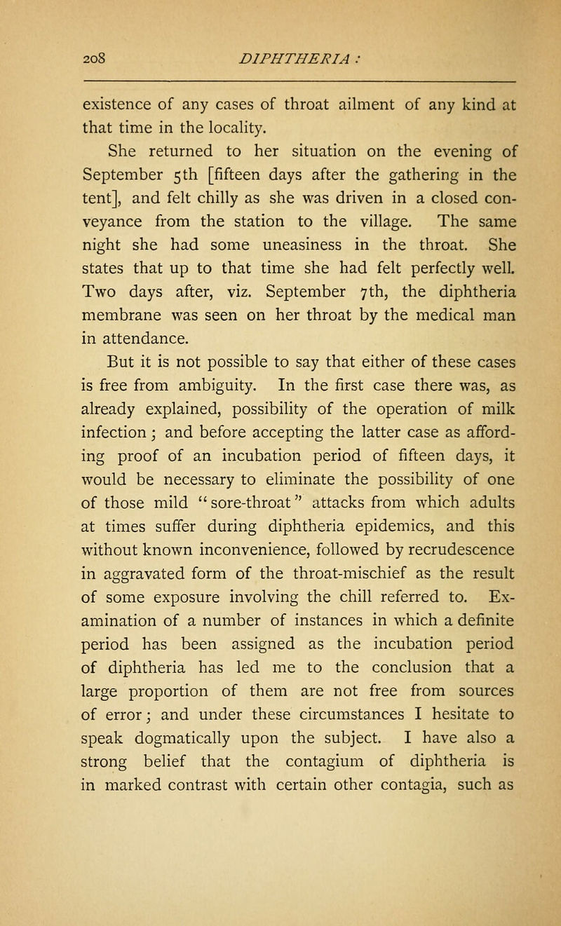 existence of any cases of throat ailment of any kind at that time in the locality. She returned to her situation on the evening of September 5 th [fifteen days after the gathering in the tent], and felt chilly as she was driven in a closed con- veyance from the station to the village. The same night she had some uneasiness in the throat. She states that up to that time she had felt perfectly well. Two days after, viz. September 7 th, the diphtheria membrane was seen on her throat by the medical man in attendance. But it is not possible to say that either of these cases is free from ambiguity. In the first case there was, as already explained, possibility of the operation of milk infection; and before accepting the latter case as afford- ing proof of an incubation period of fifteen days, it would be necessary to eliminate the possibility of one of those mild  sore-throat attacks from which adults at times suffer during diphtheria epidemics, and this without known inconvenience, followed by recrudescence in aggravated form of the throat-mischief as the result of some exposure involving the chill referred to. Ex- amination of a number of instances in which a definite period has been assigned as the incubation period of diphtheria has led me to the conclusion that a large proportion of them are not free from sources of error; and under these circumstances I hesitate to speak dogmatically upon the subject. I have also a strong belief that the contagium of diphtheria is in marked contrast with certain other contagia, such as