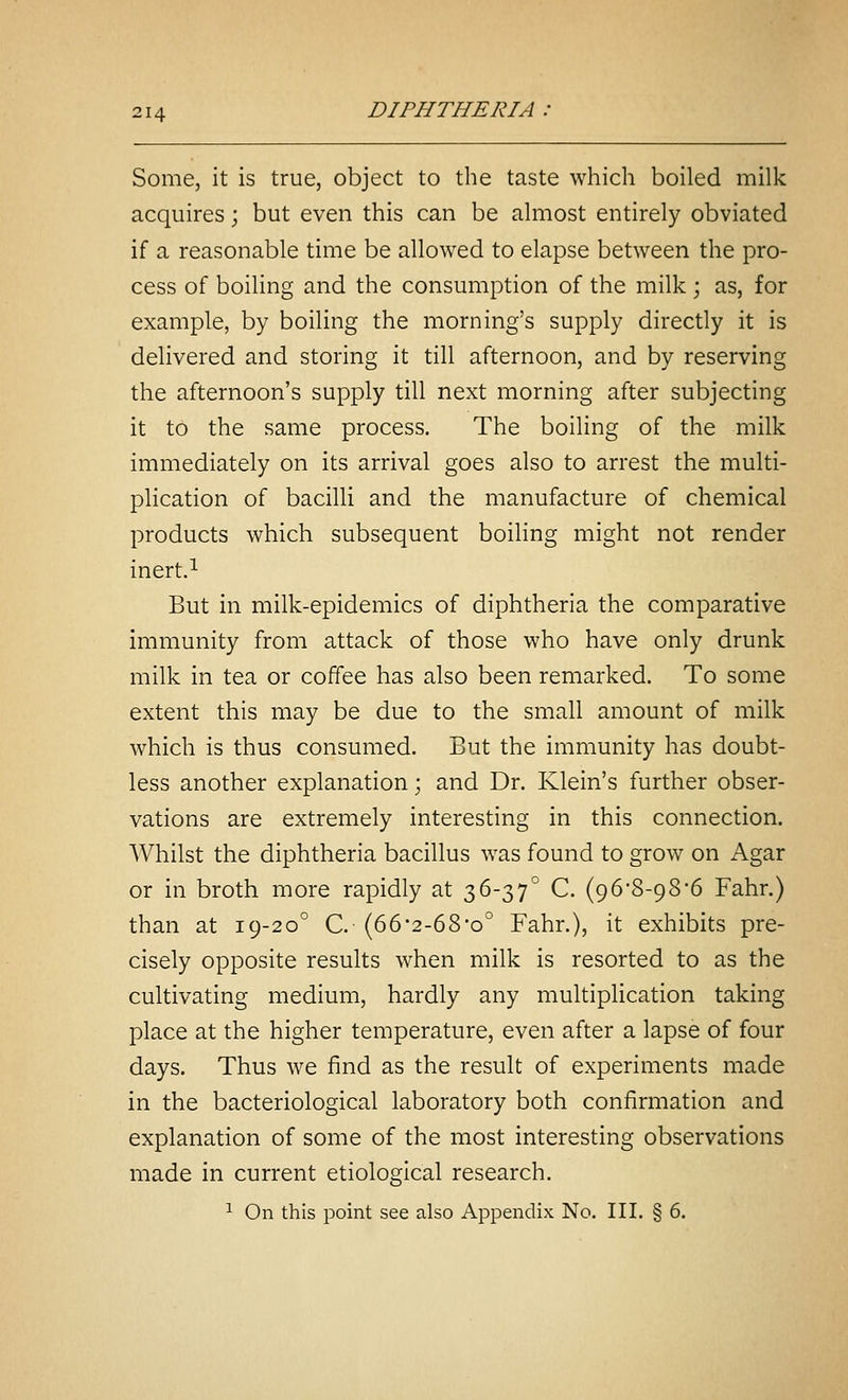 Some, it is true, object to the taste which boiled milk acquires; but even this can be almost entirely obviated if a reasonable time be allowed to elapse between the pro- cess of boiling and the consumption of the milk ; as, for example, by boiling the morning's supply directly it is delivered and storing it till afternoon, and by reserving the afternoon's supply till next morning after subjecting it to the same process. The boiling of the milk immediately on its arrival goes also to arrest the multi- plication of bacilli and the manufacture of chemical products which subsequent boiling might not render inert.^ But in milk-epidemics of diphtheria the comparative immunity from attack of those who have only drunk milk in tea or coffee has also been remarked. To some extent this may be due to the small amount of milk which is thus consumed. But the immunity has doubt- less another explanation; and Dr. Klein's further obser- vations are extremely interesting in this connection. Whilst the diphtheria bacillus was found to grow on Agar or in broth more rapidly at 36-37° C. (96•8-98*6 Fahr.) than at 19-20° C. {66'2-68'o° Fahr.), it exhibits pre- cisely opposite results when milk is resorted to as the cultivating medium, hardly any multiplication taking place at the higher temperature, even after a lapse of four days. Thus we find as the result of experiments made in the bacteriological laboratory both confirmation and explanation of some of the most interesting observations made in current etiological research. ^ On this point see also Appendix No. III. § 6.