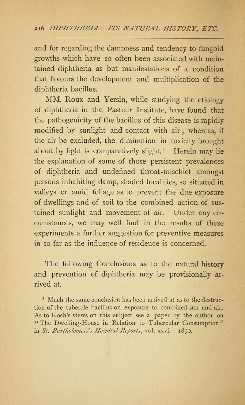 and for regarding the dampness and tendency to fungoid growths which have so often been associated with main- tained diphtheria as but manifestations of a condition that favours the development and multipHcation of the diphtheria bacillus. MM. Roux and Yersin, while studying the etiology of diphtheria in the Pasteur Institute, have found that the pathogenicity of the bacillus of this disease is rapidly modified by sunlight and contact with air; whereas, if the air be excluded, the diminution in toxicity brought about by light is comparatively slight.^ Herein may lie the explanation of some of those persistent prevalences of diphtheria and undefined throat-mischief amongst persons inhabiting damp, shaded localities, so situated in valleys or amid foliage as to prevent the due exposure of dwellings and of soil to the combined action of sus- tained sunlight and movement of air. Under any cir- cumstances, we may well find in the results of these experiments a further suggestion for preventive measures in so far as the influence of residence is concerned. The following Conclusions as to the natural history and prevention of diphtheria may be provisionally ar- rived at. ^ Much the same conclusion has been arrived at as to the destruc- tion of the tubercle bacillus on exposure to combined sun and air. As to Koch's views on this subject see a paper by the author on The Dwelling-House in Relation to Tubercular Consumption in ^^. Bartholomew's Hospital Reports, vol. xxvi. 1890.