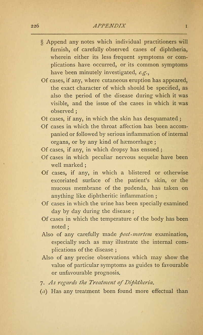 § Append any notes which individual practitioners will furnish, of carefully observed cases of diphtheria, wherein either its less frequent symptoms or com- plications have occurred, or its common symptoms have been minutely investigated, e.g.^ Of cases, if any, where cutaneous eruption has appeared, the exact character of which should be specified, as also the period of the disease during which it was visible, and the issue of the cases in w^hich it was observed ; Ol cases, if any, in which the skin has desquamated; Of cases in which the throat affection has been accom- panied or followed by serious inflammation of internal organs, or by any kind of hsemorrhage ; Of cases, if any, in which dropsy has ensued ; Of cases in which peculiar nervous sequelae have been well marked; Of cases, if any, in which a blistered or otherwise excoriated surface of the patient's skin, or the mucous membrane of the pudenda, has taken on anything like diphtheritic inflammation ; Of cases in which the urine has been specially examined day by day during the disease ; Of cases in which the temperature of the body has been noted; Also of any carefully made 'post-mortem examination, especially such as may illustrate the internal com- plications of the disease ; Also of any precise observations which may show the value of particular symptoms as guides to favourable or unfavourable prognosis. 7. As regards the Treatment of DipJithe7'ia. (a) Has any treatment been found more effectual than