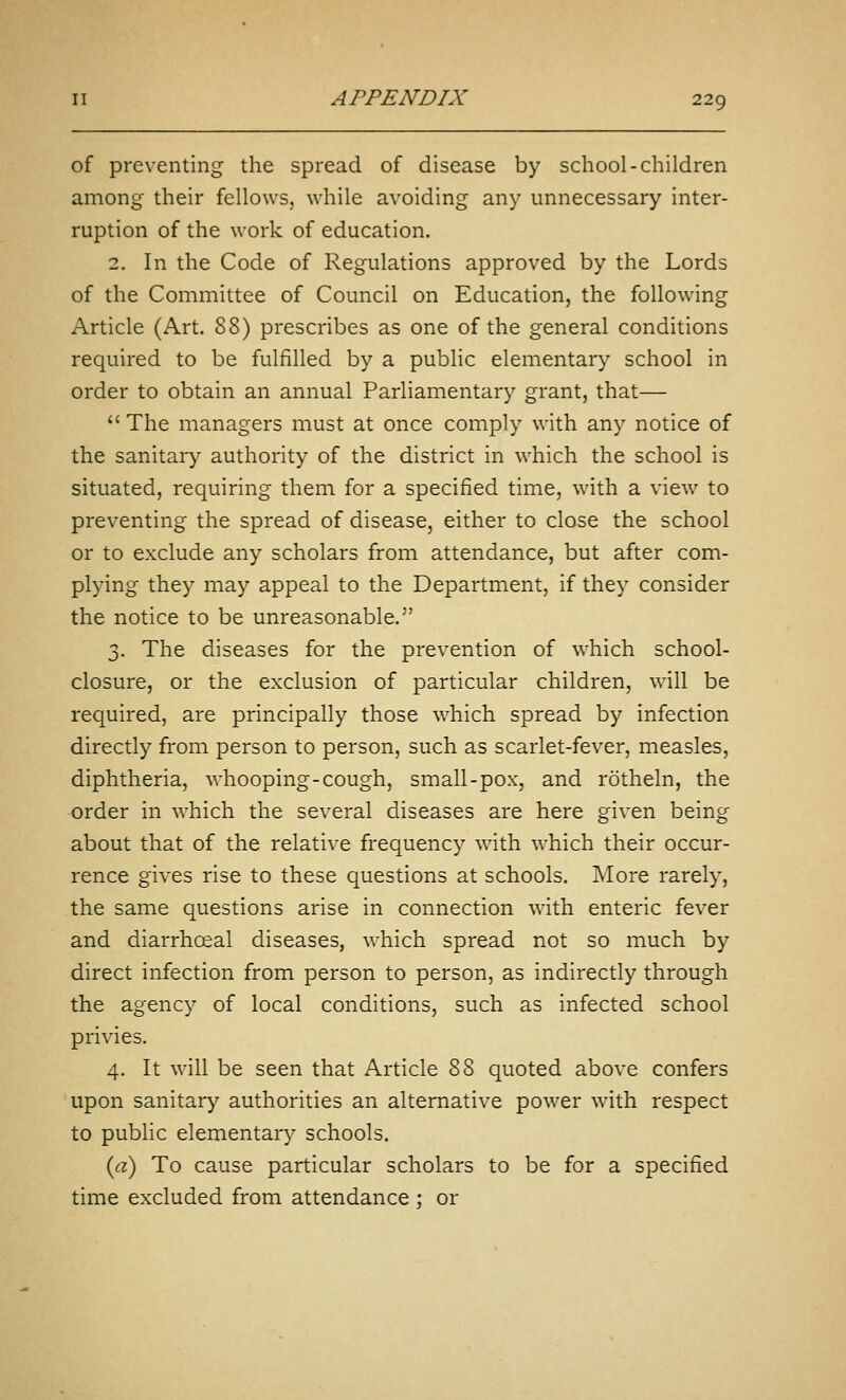 of preventing the spread of disease by school-children among their fellows, while avoiding any unnecessary inter- ruption of the work of education. 2. In the Code of Regulations approved by the Lords of the Committee of Council on Education, the following Article (Art. 88) prescribes as one of the general conditions required to be fulfilled by a public elementary school in order to obtain an annual Parliamentary grant, that— The managers must at once comply with any notice of the sanitary authority of the district in which the school is situated, requiring them for a specified time, with a view to preventing the spread of disease, either to close the school or to exclude any scholars from attendance, but after com- plying they may appeal to the Department, if they consider the notice to be unreasonable. 3. The diseases for the prevention of which school- closure, or the exclusion of particular children, will be required, are principally those which spread by infection directly from person to person, such as scarlet-fever, measles, diphtheria, whooping-cough, small-pox, and rotheln, the -order in which the several diseases are here given being about that of the relative frequency with which their occur- rence gives rise to these questions at schools. More rarely, the same questions arise in connection with enteric fever and diarrhoeal diseases, which spread not so much by direct infection from person to person, as indirectly through the agency of local conditions, such as infected school privies. 4. It will be seen that Article 88 quoted above confers upon sanitary authorities an alternative power with respect to public elementary schools. {a) To cause particular scholars to be for a specified time excluded from attendance ; or