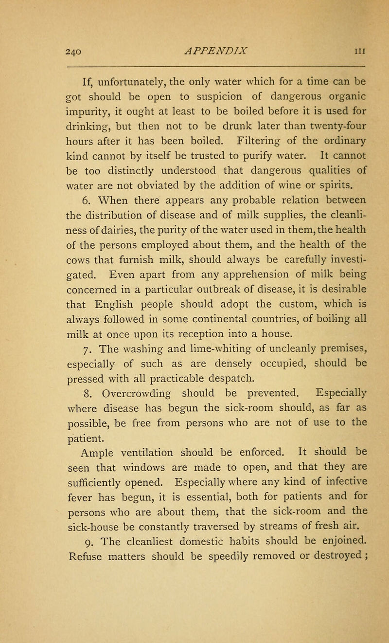 If, unfortunately, the only water which for a time can be got should be open to suspicion of dangerous organic impurity, it ought at least to be boiled before it is used for drinking, but then not to be drunk later than twenty-four hours after it has been boiled. Filtering of the ordinary kind cannot by itself be trusted to purify water. It cannot be too distinctly understood that dangerous qualities of water are not obviated by the addition of wine or spirits. 6. When there appears any probable relation between the distribution of disease and of milk supplies, the cleanli- ness of dairies, the purity of the water used in them, the health of the persons employed about them, and the health of the cows that furnish milk, should always be carefully investi- gated. Even apart from any apprehension of milk being concerned in a particular outbreak of disease, it is desirable that English people should adopt the custom, which is always followed in some continental countries, of boiling all milk at once upon its reception into a house. 7. The washing and lime-whiting of uncleanly premises, especially of such as are densely occupied, should be pressed with all practicable despatch. 8. Overcrowding should be prevented. Especially where disease has begun the sick-room should, as far as possible, be free from persons who are not of use to the patient. Ample ventilation should be enforced. It should be seen that windows are made to open, and that they are sufficiently opened. Especially where any kind of infective fever has begun, it is essential, both for patients and for persons who are about them, that the sick-room and the sick-house be constantly traversed by streams of fresh air. 9. The cleanliest domestic habits should be enjoined. Refuse matters should be speedily removed or destroyed ;