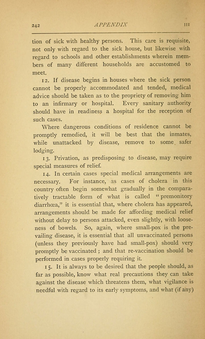 tion of sick with healthy persons. This care is requisite, not only with regard to the sick house, but likewise with regard to schools and other establishments wherein mem- bers of many different households are accustomed to meet. 12. If disease begins in houses where the sick person cannot be properly accommodated and tended, medical advice should be taken as to the propriety of removing him to an infirmary or hospital. Every sanitary authority should have in readiness a hospital for the reception of such cases. Where dangerous conditions of residence cannot be promptly remedied, it will be best that the inmates, while unattacked by disease, remove to some safer lodging. 13. Privation, as predisposing to disease, may require special measures of relief. 14. In certain cases special medical arrangements are necessary. For instance, as cases of cholera in this country often begin somewhat gradually in the compara- tively tractable form of what is called  premonitory diarrhoea, it is essential that, where cholera has appeared, arrangements should be made for affording medical relief without delay to persons attacked, even slightly, with loose- ness of bowels. So, again, where small-pox is the pre- vaihng disease, it is essential that all unvaccinated persons (unless they previously have had small-pox) should very promptly be vaccinated ; and that re-vaccination should be performed in cases properly requiring it. I 5. It is always to be desired that the people should, as far as possible, know what real precautions they can take against the disease which threatens them, what vigilance is needful with regard to its early symptoms, and what (if any)