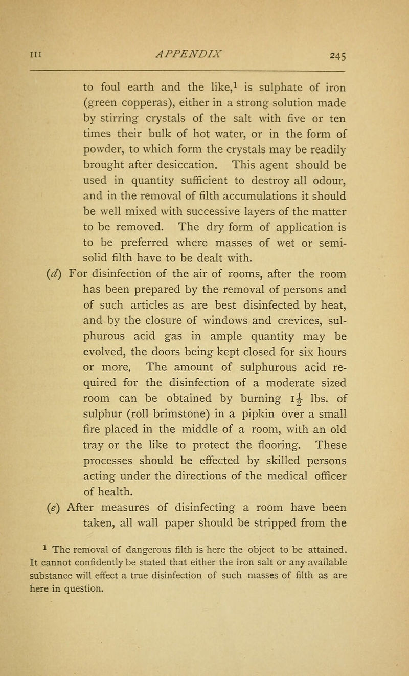 to foul earth and the Hke,^ is sulphate of iron (green copperas), either in a strong solution made by stirring crystals of the salt with five or ten times their bulk of hot water, or in the form of powder, to which form the crystals may be readily brought after desiccation. This agent should be used in quantity sufficient to destroy all odour, and in the removal of filth accumulations it should be well mixed with successive layers of the matter to be removed. The dry form of application is to be preferred where masses of wet or semi- solid filth have to be dealt with. {d) For disinfection of the air of rooms, after the room has been prepared by the removal of persons and of such articles as are best disinfected by heat, and by the closure of windows and crevices, sul- phurous acid gas in ample quantity may be evolved, the doors being kept closed for six hours or more. The amount of sulphurous acid re- quired for the disinfection of a moderate sized room can be obtained by burning i:^ lbs. of sulphur (roll brimstone) in a pipkin over a small fire placed in the middle of a room, with an old tray or the like to protect the flooring. These processes should be effected by skilled persons acting under the directions of the medical officer of health. {e) After measures of disinfecting a room have been taken, all wall paper should be stripped from the ^ The removal of dangerous filth is here the object to be attained. It cannot confidently be stated that either the iron salt or any available substance will effect a true disinfection of such masses of filth as are here in question.