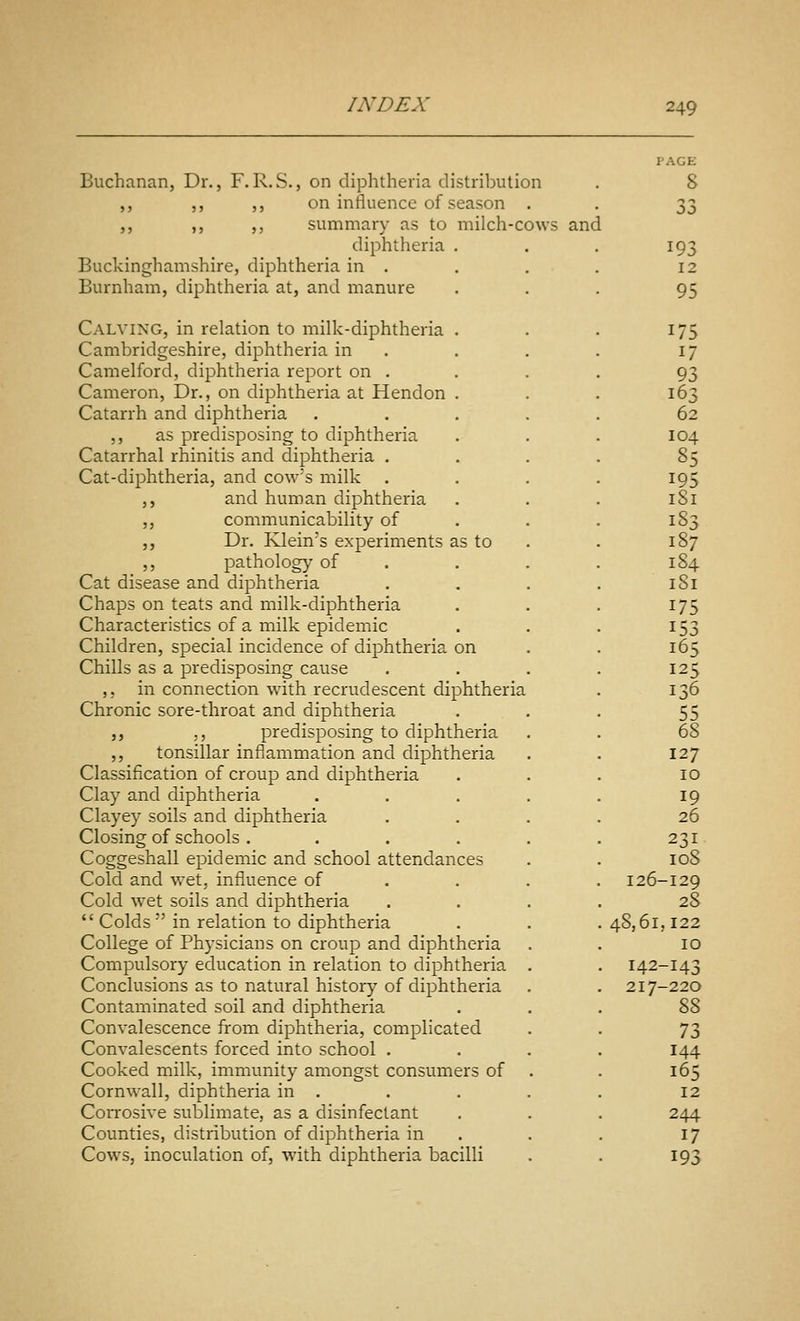 Buchanan, Dr., F.R.S., on diphtheria distribution ,, ,, ,, on influence of season . ,, ,, ,, summary as to milch-cows and diphtheria , Buckinghamshire, diphtheria in . Burnham, diphtheria at, and manure Calving, in relation to milk-diphtheria . Cambridgeshire, diphtheria in Camelford, diphtheria report on . Cameron, Dr., on diphtheria at Hendon . Catarrh and diphtheria ,, as predisposing to diphtheria Catarrhal rhinitis and diphtheria . Cat-diphtheria, and cow's milk ,, and human diphtheria „ communicability of ,, Dr. Klein's experiments as to ,, pathology of Cat disease and diphtheria Chaps on teats and milk-diphtheria Characteristics of a milk epidemic Children, special incidence of diphtheria on Chills as a predisposing cause ,, in connection with recrudescent diphtheria Chronic sore-throat and diphtheria ,, ,, predisposing to diphtheria ,, tonsillar inflammation and diphtheria Classification of croup and diphtheria Clay and diphtheria Clayey soils and diphtheria Closing of schools .... Coggeshall epidemic and school attendances Cold and wet, influence of Cold wet soils and diphtheria *' Colds  in relation to diphtheria College of Physicians on croup and diphtheria Compulsory education in relation to diphtheria Conclusions as to natural history of diphtheria Contaminated soil and diphtheria Convalescence from diphtheria, complicated Convalescents forced into school . Cooked milk, immunity amongst consumers of Cornwall, diphtheria in . Corrosive sublimate, as a disinfectant Counties, distribution of diphtheria in Cows, inoculation of, with diphtheria bacilli 8 33 193 12 95 175 17 93 163 62 104 85 195 181 183 187 184 181 175 153 165 125 136 55 68 127 10 19 26 231 108 126-129 28 48,61,122 10 142-143 217-220 %Z 73 144 165 12 244 17 193