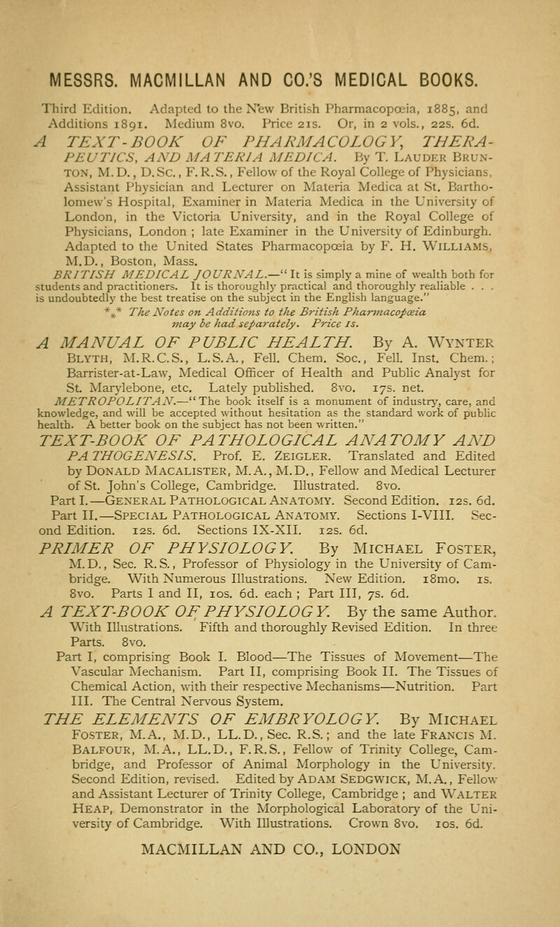 Third Edition. Adapted to the Nfew British Pharmacopoeia, 1885, and Additions 1891. Medium 8vo. Price 21s. Or, in 2 vols., 22s. 6d. A TEXT-BOOK OF PHARMACOLOGY, THERA- PEUTICS, AND MATERIA MEDICA. By T. Lauder Bkun- TON, M.D., D.Sc., F. R.S., Fellow of the Royal College of Physicians, Assistant Physician and Lecturer on Materia Medica at St. Bartho- lomew's Hospital, Examiner in Materia Medica in the University of London, in the Victoria University, and in the Royal College of Physicians, London ; late Examiner in the University of Edinburgh. Adapted to the United States Pharmacopoeia by F, H. Williams, M.D., Boston, Mass. BRITISH MEDICAL JOURNAL.—'' It is simply a mine of wealth both for students and practitioners. It is thoroughly practical and thoroughly realiable . . . is undoubtedly the best treatise on the subject in the English language. *4(.* The Notes on Additions to the British Pharviacopoeia ntay be had separately. Price is. A MANUAL OF PUBLIC HEALTH. By A. Wynter Blyth, M.R.C.S., L.S.A., Fell. Chem. Soc, Fell. Inst. Chem.; Barrister-at-Law, Medical Officer of Health and Public Analyst for St. Marylebone, etc. Lately pubhshed. 8vo. 17s. net. METROPOLITAN.—The book itself is a monument of industry, care, and knowledge, and will be accepted without hesitation as the standard work of public health. A better book on the subject has not been written. TEXT-BOOK OF PATHOLOGICAL ANATOMY AND PATHOGENESIS. Prof. E. Zeigler. Translated and Edited by Donald Macalister, M. A., M.D., Fellow and Medical Lecturer of St. John's College, Cambridge. Illustrated. 8vo. Parti.—General Pathological Anatomy. Second Edition. 12s. 6d. Part II.—Special Pathological Anatomy. Sections I-VIII. Sec- ond Edition. 12s. 6d. Sections IX-XII. 12s. 6d. PRIMER OF PHYSIOLOGY. By Michael Foster, M.D., Sec. R. S., Professor of Physiology in the University of Cam- bridge. With Numerous Illustrations. New Edition. i8mo. is. 8vo. Parts I and II, los. 6d. each ; Part III, 7s. 6d. A TEXTBOOK OF; PHYSIO LOG Y. By the same Author. With Illustrations. Fifth and thoroughly Revised Edition. In three Parts. 8vo. Part I, comprising Book I. Blood—The Tissues of Movement—The Vascular Mechanism. Part II, comprising Book II. The Tissues of Chemical Action, with their respective Mechanisms—Nutrition. Part III. The Central Nervous System. THE ELEMENTS OF EMBRYOLOGY. By Michael Foster, M.A., M.D., LL.D., Sec. R.S.; and the late Francis M. Balfour, M.A., LL.D., F.R.S., Fellow of Trinity College, Cam- bridge, and Professor of Animal Morphology in the University. Second Edition, reused. Edited by Adam Sedgwick, M.A. , Fellow and Assistant Lecturer of Trinity College, Cambridge ; and Walter Heap, Demonstrator in the Morphological Laboratory of the Uni- versity of Cambridge. With Illustrations. Crown 8vo. los. 6d.
