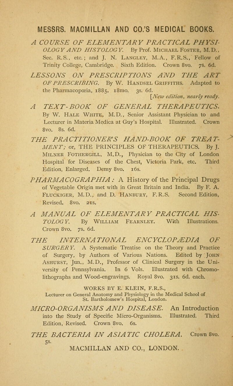 A COURSE OF ELEMENTARY PRACTICAL PHYSI- OLOG Y AND HISTOLOG Y. By Prof. Michael Foster, M. D. , Sec. R.S., etc.; and J. N. Langley, M.A., F.R.S., Fellow of Trinity College, Cambridge. Sixth Edition. Crown 8vo. 7s. 6d. LESSONS ON PRESCRIPTIONS AND THE ART OF PRESCRIBING. By W. Handsel Griffiths. Adapted to the Pharmacopoeia, 1885. i8mo. 3s. 6d. \_New edition, nearly ready. A TEXT-BOOK OF GENERAL THERAPEUTICS. By W. Hale White, M.D, , Senior Assistant Physician to and ■ Lecturer in Materia Medica at Guy's Hospital. Illustrated. Crown 8vo. 8s. 6d. THE PRACTITIONER'S HAND-BOOK OF TREAT- MENT; or, THE PRINCIPLES OF THERAPEUTICS. By J. MiLNER FOTHERGILL, M.D., Physician to the City of London Hospital for Diseases of the Chest, Victoria Park, etc. Third Edition, Enlarged. Demy 8vo. i6s. PHARMACOGRAPHIA : A History of the Principal Drugs of Vegetable Origin met with in Great Britain and India. By F. A. . Fluckiger, M.D., and.D. Hanbury, F.R.S. Second Edition, Revised. 8vo. 21s. A MANUAL OF ELEMENTARY PRACTICAL HIS- TOLOGY. By William Fearnley. With Illustrations. Crown 8vo. 7s. 6d. THE INTERNATIONAL ENCYCLOPEDIA OF SURGERY. A Systematic Treatise on the Theory and Practice of Surgery, by Authors of Various Nations. Edited by John ASHURST, Jun., M. D., Professor of Clinical Surgery in the Uni- versity of Pennsylvania. In 6 Vols. Illustrated with Chromo- lithographs and Wood-engravings. Royal 8vo. 31s. 6d. each. WORKS BY E. KLEIN, F.R.S., Lecturer on General Anatomy and Physiology in the Medical School of St. Bartholomew's Hospital, London. MICRO-ORGANISMS AND DISEASE. An Introduction into the Study of Specific Micro-Organisms. Illustrated. Third Edition, Revised. Crown 8vo. 6s. THE BACTERIA IN ASIATIC CHOLERA. Crown 8vo. Ss. MACMILLAN AND CO., LONDON.