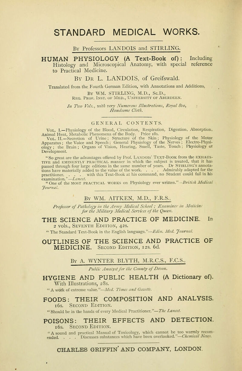 STANDARD MEDICAL WORKS. By Professors LANDOIS and STIRLING. HUMAN PHYSIOLOGY (A Text-Book of) : Including Histology and Microscopical Anatomy, with special reference to Practical Medicine. By Dr L. LANDOIS, of Greifswald. Translated from the Fourth Gennan Edition, mth Annotations and Additions, By WM. STIRLING, M.D., Sc.D., Reg. Prof. Inst, of Med., University of Aberdeen. In Two Vols., with very Numerous Illustrations^ Royal 8vo, t Handsome Cloth. GENERAL CONTENTS. Vol. I.—Physiology of the Blood, Circulation, Respiration, Digestion, Absorption. Animal Heat, Metabohc Phenomena of the Bod}'. Price i8s. Vol. II.—Secretion of Urine; Structure of the Skin; Physiology of the Motor Apparatus ; the Voice and Speech ; General Physiology of the Nerves ; Electro-Physi- ology ; the Brain ; Organs of Vision, Hearing, Smell, Taste, Touch; Physiology ot Development. '•■ So great are the advantages offered by Prof Landois' Text-Book from the exhaus- tive and eminently practical manner in which the subject is treated, that it has passed through fom- large editions in the same number of years. Dr Stirling's annota- tions have materially added to the value of the work. . . . Admirably adapted for the practidoner. . . . with this Te.xt-Book at his command, no Student could fail in his examination.—Lancet.  One of the most practical v^^ORKS on Physiology ever written.—Britisk Medical yournal. By WM. AITKEN, M.D., F.R.S., Professor of Pathology in the Army Medical School; Examiner in Medicine for the Military Medical Services of the Queen. THE SCIENCE AND PRACTICE OF MEDICINE. In 2 vols., Seventh Edition, 42s,  The Standard Text-Book in the Enghsh language. —£^z«. Med. Journal. OUTLINES OF THE SCIENCE AND PRACTICE OF MEDICINE. Second Edition, 12s. 6d. By a. WYNTER BLYTH, M.R.C.S., F.C.S., Public Analyst for the County of Dei'on. HYGIENE AND PUBLIC HEALTH (A Dictionary of). With Illustrations, 28s.  A work of extreme value.—Med. Times and Gazette. FOODS: THEIR COMPOSITION AND ANALYSIS. 16s. Second Edition.  Should be in the hands of every Medical Practitioner.—T/zf Lancet. POISONS: THEIR EFFECTS AND DETECTION. 16s. Second Edition.  A sound and practical Manual of Toxicology, which cannot be too warmly recom- ended. . . . Discusses substances which have been overlooked. —0(;;«?Va/A'ew.r. CHARLES GRIFFIN AND COMPANY, LONDON.