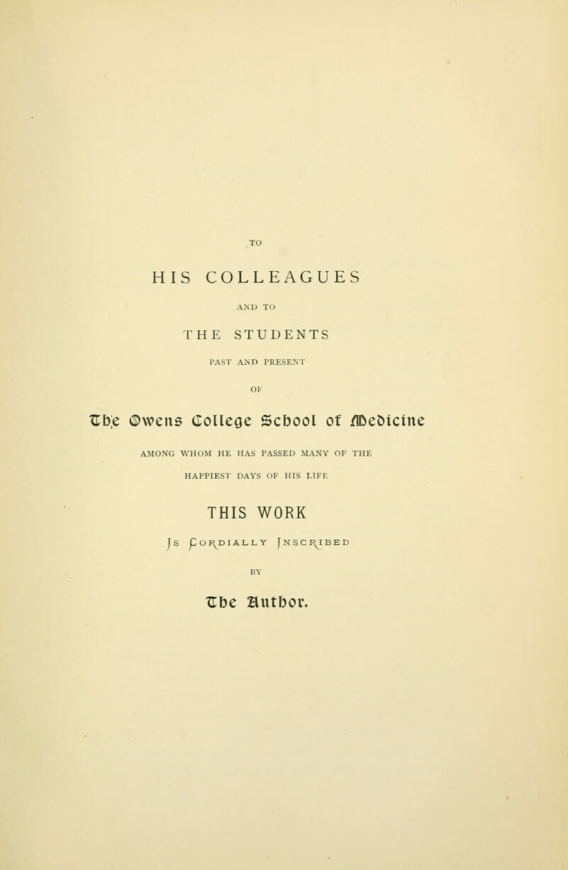 HIS COLLEAGUES AND TO THE STUDENTS PAST AND PRESENT OF Jlb[c ©wens College Scbool ot /IDet)icine AMONG WHOM HE HAS PASSED MANY OF THE HAPPIEST DAYS OF HIS LIFE THIS WORK J S Co I^D lALLY JnSCI^BED BY Zhc autbor.