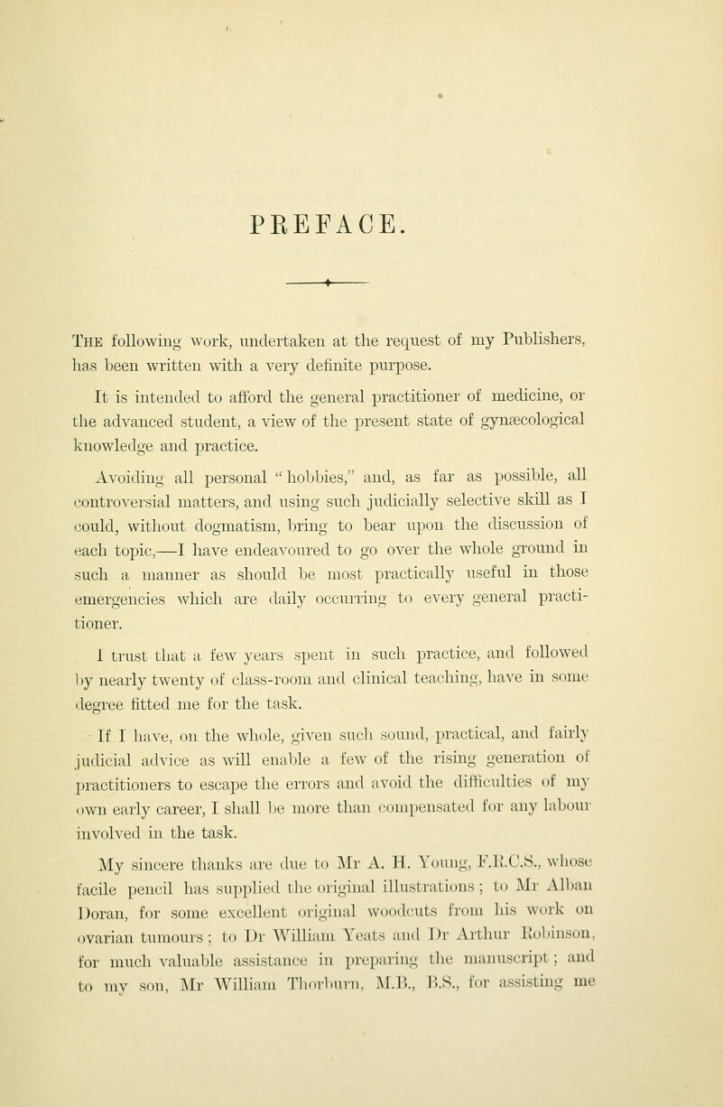 PEEFACE. The following work, undertaken at the request of my Publishers, has l^een written with a very definite purpose. It is intended to afford the general practitioner of medicine, or the advanced student, a ^dew of the present state of gynaecological knowledge and practice. Avoiding all personal hobbies, and, as far as possible, all controversial matters, and using such judicially selective skill as I (iould, without dogmatism, bring to bear upon the discussion of each topic,—1 have endeavoured to go over the whole gTound in such a manner as should be most practically useful in those emergencies which are daily occurring to every general practi- tioner. 1 trust that a. few years spent in such practice, and followetl by nearly twenty of class-room and clinical teaching, have in some degree fitted me for the task. If I have, on the whole, given such sound, practical, and fairly- judicial advice as will enaljle a few of the rising generation of practitioners to escape the errors and avoid the difficulties of m}- own early career, I shall be more than conipensated for any laboui- involved in the task. My sincere thanks are due to Mr A. H. Young, IMJ.C.S., whose facile pencil lias supplied the original illustrations ; to Mr Albau Doran, for some excellent (original woodcuts from his work on ovarian tumours; to Dr AVilliam Yeats and I)r Arthur liobinsou, for much valualjle assistance in preparing tlie manuscript; aud to ray son, Mr William Tliorburn, M.B., B.S., for assistuig me