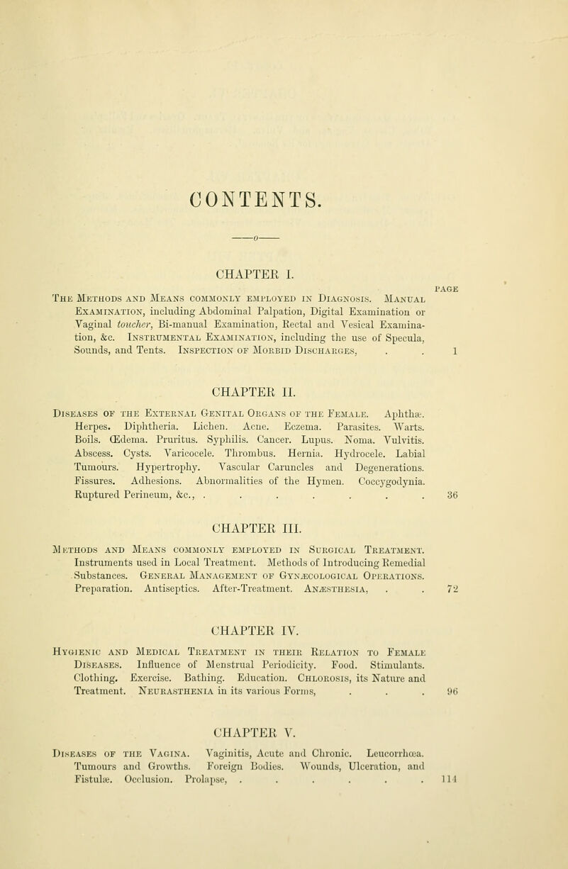 CONTENTS. CHAPTER I. The Methods and Means commonly employed in Diagnosis. Manual Examination, including Abdominal Palpation, Digital Examination or Vaginal toucher, Bi-manual Examination, Rectal and Vesical Examina- tion, &c. Insteitmental Examination, including the use of Specula, Sounds, and Tents. Inspection of Mop.bid Discharges, CHAPTER II. Diseases of the External Genital Organs of the Female. Aphthae. Herpes. Diphtheria. Lichen. Acne. Eczema. Parasites. Warts. Boils. (Edema. Pruritus. Syphilis. Cancer. Lupus. Noma. Vulvitis. Abscess. Cysts. Varicocele. Thrombus. Hernia. Hjalrocele. Labial Tumours. Hypertrophy. Vascular Caruncles and Degenerations. Fissures. Adhesions. Abnormalities of the Hymen. Coccj'godynia. Ruptured Perineum, &c., ....... 36 CHAPTER III. M KTHODS AND MeANS COMMONLY EMPLOYED IN SuRGICAL TREATMENT. Instruments used in Local Treatment. Methods of Introducing Remedial Substances. General Management of GYNiECOLOGiCAL Operations. Preparation. Antiseptics. After-Treatment. ANiESTHESiA, . . 72 CHAPTER IV. Hygienic and Medical Treatment in their Relation to Female Diseases. Influence of Menstrual Periodicity. Food. Stimulants. Clothing. Exercise. Bathing. Education. Chlorosis, its Nature and Treatment. Neurasthenia in its various Forms, . . .96 CHAPTER V. Diseases of the Vagina. Vaginitis, Acute and Chronic. Leucorrhcca. Tumours and Growths. Foreign Bodies. Wounds, Ulceration, and Fistula;. Occlusion. Prolapse, . . . . . .114