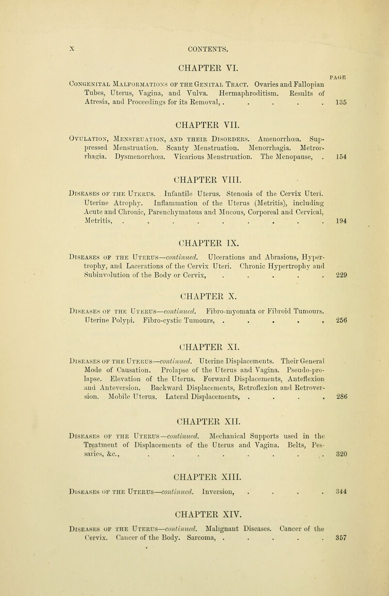 CHAPTER VI. PAUE Congenital Malformations of the Genital Teact. Ovaries and Fallopian Tubes, Uterus, Vagina, and Vulva. Hermapliroditism. Results of Ati'esia, and Proceedings for its Removal, ..... 135 CHAPTER VII. Ovulation, Menstuuation, and their Disorders. Amenorrlicea. Sup- pressed Menstruation. Scanty Menstruation. Menorrhagia. Metror- rhagia. Dysmenorrhcea. Vicarious Menstruation. The Menopause, . 154 CHAPTER VIII. Diseases of the Uterus. Infantile Uterus. Stenosis of the Cervix Uteri. Uterine Atrophy. Inflammation of the Uterus (Metritis), including Acute and Chronic, Parenchymatous and Mucous, Corporeal and Cervical, Metiitis, ......... 194 CHAPTER IX. Diseases of the Uterus—continued. Ulcerations and Abrasions, Hyper- trophy, and Lacerations of the Cervix Uteri. Chronic Hypertrophy and Subinvolution of the Body or Cervix, ..... 229 CHAPTER X. Diseases of the Uterus—continued. Fibro-myomata or Fibroid Tumours. Uterine Polypi. Fibro-cystic Tumours, ..... 256 CHAPTER XL Diseases of the Uterus—continued. Uterine Displacements. Theu' General Mode of Causation. Prolapse of the Uterus and Vagina. Pseudo-pro- lapse. Elevation of the Uterus. Forward Displacements, Anteflexion and Anteversion. Backward Displacements, Retroflexion and Reti'over- sion. Mobile Uterus. Lateral Displacements, .... 286 CHAPTER XII. Diseases of the Uterus—contimied. Mechanical Supports used in the Treatment of Displacements of the Uterus and Vagina. Belts, Pes- saries, &c., . . . . . . . . 320 CHAPTER XIII. Diseases of the Uterus—continued. Inversion, .... 344 CHAPTER XIV. Diseases of the Uterus—contimied. Malignant Diseases. Cancer of the Cervix. Cancer of the Body. Sarcoma, ..... 357